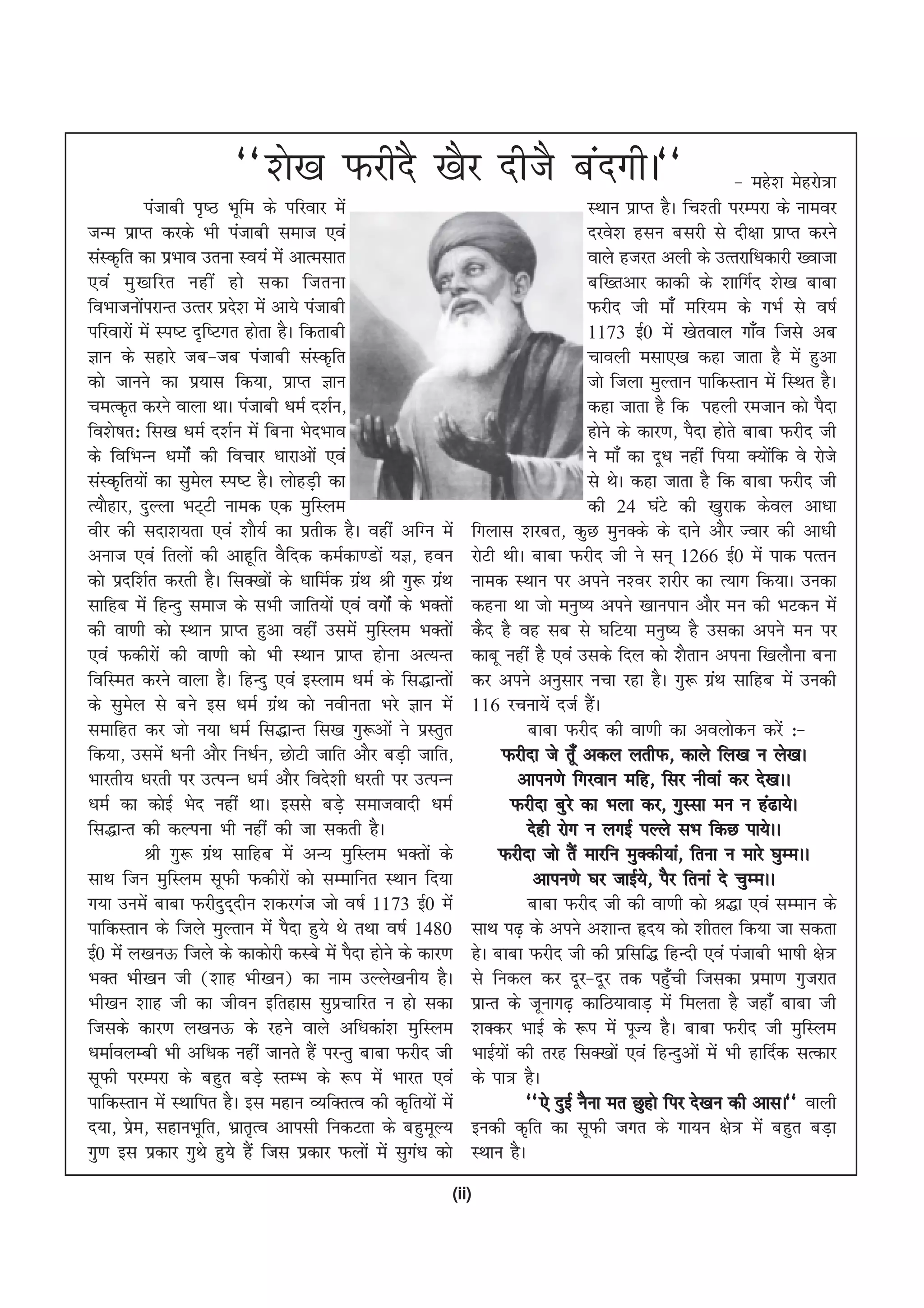 ^^'ks[k QjhnS [kSj nhtS canxhA**                                                      & egs'k esgjks=k
               iatkch i`"B Hkwfe ds ifjokj esa                                       LFkku izkIr gSA fp'rh ijEijk ds ukeoj
tUe izkIr djds Hkh iatkch lekt ,oa                                                   njos'k glu cljh ls nh{kk izkIr djus
laLd`fr dk izHkko mruk Lo;a esa vkRelkr                                              okys gtjr vyh ds mRrjkf/kdkjh [oktk
,oa eq [ kfjr ugha gks ldk ftruk                                                     cf[rvkj dkdh ds 'kkfxZn 'ks[k ckck
foHkktuksijkUr mRrj izn'k esa vk;s iatkch
             a              s                                                        Qjhn th ek¡ efj;e ds xHkZ ls o"kZ
ifjokjksa esa Li"V n`f"Vxr gksrk gSA fdrkch                                          1173 bZ0 esa [ksroky xk¡o ftls vc
Kku ds lgkjs tc&tc iatkch laLd`fr                                                    pkoyh elk,[k dgk tkrk gS esa gqvk
dks tkuus dk iz;kl fd;k] izkIr Kku                                                   tks ftyk eqYrku ikfdLrku esa fLFkr gSA
peRd`r djus okyk FkkA iatkch /keZ n'kZu]                                             dgk tkrk gS fd igyh jetku dks iSnk
fo'ks"kr% fl[k /keZ n'kZu esa fcuk HksnHkko                                          gksus ds dkj.k] iSnk gksrs ckck Qjhn th
ds fofHkUu /keksZa dh fopkj /kkjkvksa ,oa                                            us ek¡ dk nw/k ugha fi;k D;ksfd os jksts
                                                                                                                    a
laLd`fr;ksa dk lqey Li"V gSA yksgM+h dk
                       s                                                             ls FksA dgk tkrk gS fd ckck Qjhn th
R;kSgkj] nqYyk HkV~Vh uked ,d eqfLye                                                 dh 24 ?kaVs dh [kqjkd dsoy vk/kk
ohj dh lnk'k;rk ,oa 'kkS;Z dk izrhd gSA ogha vfXu esa         fxykl 'kjcr] dqN equDds ds nkus vkSj Tokj dh vk/kh
vukt ,oa fryksa dh vkgwfr oSfnd deZdk.Mksa ;K] gou            jksVh FkhA ckck Qjhn th us lu~ 1266 bZ0 esa ikd iRru
dks iznf'kZr djrh gSA flD[kksa ds /kkfeZd xzFk Jh xq: xzFk
                                               a        a     uked LFkku ij vius u'oj 'kjhj dk R;kx fd;kA mudk
lkfgc esa fgUnq lekt ds lHkh tkfr;ksa ,oa oxksZa ds HkDrksa   dguk Fkk tks euq"; vius [kkuiku vkSj eu dh HkVdu esa
dh ok.kh dks LFkku izkIr gqvk ogha mlesa eqfLye HkDrksa       dSn gS og lc ls ?kfV;k euq"; gS mldk vius eu ij
,oa Qdhjksa dh ok.kh dks Hkh LFkku izkIr gksuk vR;Ur          dkcw ugha gS ,oa mlds fny dks 'kSrku viuk f[kykSuk cuk
fofLer djus okyk gSA fgUnq ,oa bLyke /keZ ds fl)kUrksa        dj vius vuqlkj upk jgk gSA xq: xzFk lkfgc esa mudh
                                                                                                          a
ds lqey ls cus bl /keZ xzFk dks uohurk Hkjs Kku esa
         s                         a                          116 jpuk;sa ntZ gSA     a
lekfgr dj tks u;k /keZ fl)kUr fl[k xq:vksa us izLrqr                     ckck Qjhn dh ok.kh dk voyksdu djsa %&
fd;k] mlesa /kuh vkSj fu/kZu] NksVh tkfr vkSj cM+h tkfr]            Qjhnk ts rw¡ vdy yrhQ] dkys fy[k u ys[kA
Hkkjrh; /kjrh ij mRiUu /keZ vkSj fons'kh /kjrh ij mRiUu                 vkiu.ks fxjoku efg] flj uhoka dj ns[kAA
/keZ dk dksbZ Hksn ugha FkkA blls cM+s lektoknh /keZ                   Qjhnk cqjs dk Hkyk dj] xqLlk eu u ga<k;sA
fl)kUr dh dYiuk Hkh ugha dh tk ldrh gSA                                  nsgh jksx u yxbZ iYys lHk fdN ik;sAA
               Jh xq: xzFk lkfgc esa vU; eqfLye HkDrksa ds
                         a                                         Qjhnk tks rSa ekjfu eqDdh;ka] fruk u ekjs ?kqEeAA
lkFk ftu eqfLye lwQh Qdhjksa dks lEekfur LFkku fn;k                       vkiu.ks ?kj tkbZ;] iSj fruka ns pqEeAA
                                                                                               s
x;k muesa ckck Qjhnqn~nhu 'kdjxat tks o"kZ 1173 bZ0 esa                  ckck Qjhn th dh ok.kh dks J)k ,oa lEeku ds
ikfdLrku ds ftys eqYrku esa iSnk gq;s Fks rFkk o"kZ 1480      lkFk i<+ ds vius v'kkUr ân; dks 'khry fd;k tk ldrk
bZ0 esa y[kuÅ ftys ds dkdksjh dLcs esa iSnk gksus ds dkj.k    gsA ckck Qjhn th dh izflf) fgUnh ,oa iatkch Hkk"kh {ks=
HkDr Hkh[ku th ¼'kkg Hkh[ku½ dk uke mYys[kuh; gSA             ls fudy dj nwj&nwj rd igq¡ph ftldk izek.k xqtjkr
Hkh[ku 'kkg th dk thou bfrgkl lqizpkfjr u gks ldk             izkUr ds twukx<+ dkfB;kokM+ esa feyrk gS tgk¡ ckck th
ftlds dkj.k y[kuÅ ds jgus okys vf/kdka'k eqfLye               'kDdj HkkbZ ds :i esa iwT; gSA ckck Qjhn th eqfLye
/kekZoyEch Hkh vf/kd ugha tkurs gSa ijUrq ckck Qjhn th        HkkbZ;ksa dh rjg flD[kksa ,oa fgUnqvksa esa Hkh gkfnZd lRdkj
lwQh ijEijk ds cgqr cM+s LrEHk ds :i esa Hkkjr ,oa            ds ik= gSA
ikfdLrku esa LFkkfir gSA bl egku O;fDrRo dh d`fr;ksa esa                 ^^,s nqbZ uSuk er Nqgks fij ns[ku dh vklA** okyh
n;k] ize] lgkuHkwfr] Hkzkr`Ro vkilh fudVrk ds cgqewY;
           s                                                  budh d`fr dk lwQh txr ds xk;u {ks= esa cgqr cM+k
xq.k bl izdkj xqFks gq;s gSa ftl izdkj Qyksa esa lqx/k dks
                                                     a        LFkku gSA
                                                          (ii)
 