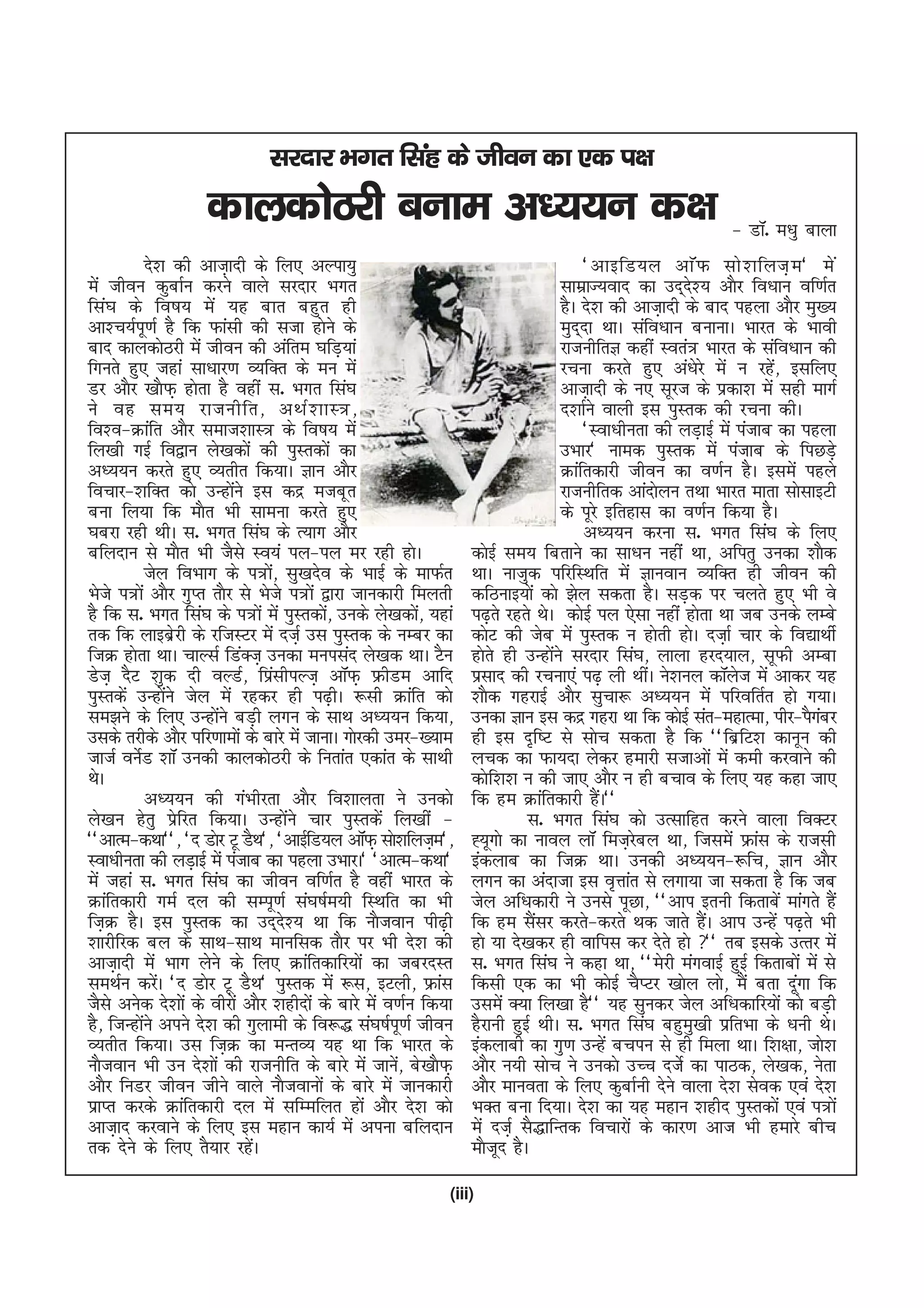 ljnkj Hkxr flag ds thou dk ,d i{k
                    dkydksBjh cuke v/;;u d{k & MkW- e/kq ckyk
            ns'k dh vkt+knh ds fy, vYik;q                                               ^vkbfM;y vkW Q lks ' kfyt+ e * es a
esa thou dqckZu djus okys ljnkj Hkxr                                                lkezkT;okn dk mn~n'; vkSj fo/kku of.kZr
                                                                                                         s
fla?k ds fo"k; esa ;g ckr cgqr gh                                                   gSA ns'k dh vkt+knh ds ckn igyk vkSj eq[;
vk'p;Ziw.kZ gS fd Qkalh dh ltk gksus ds                                             eqn~nk FkkA lafo/kku cukukA Hkkjr ds Hkkoh
ckn dkydksBjh esa thou dh vafre ?kfM+;ka                                            jktuhfrK dgha Lora= Hkkjr ds lafo/kku dh
fxurs gq, tgka lk/kkj.k O;fDr ds eu esa                                             jpuk djrs gq, va/ksjs esa u jgs] blfy,
                                                                                                                      a
Mj vkSj [kkSQ+ gksrk gS ogha l- Hkxr fla?k                                          vkt+knh ds u, lwjt ds izdk'k esa lgh ekxZ
us og le; jktuhfr] vFkZ ' kkL=]                                                     n'kkZus okyh bl iqLrd dh jpuk dhA
fo'o&Økafr vkSj lekt'kkL= ds fo"k; esa                                                  ^Lok/khurk dh yM+kbZ esa iatkc dk igyk
fy[kh xbZ fo}ku ys[kdksa dh iqLrdksa dk                                             mHkkj* uked iqLrd esa iatkc ds fiNM+s
v/;;u djrs gq, O;rhr fd;kA Kku vkSj                                                 Økafrdkjh thou dk o.kZu gSA blesa igys
fopkj&'kfDr dks mUgksus bl dnz etcwr
                          a                                                         jktuhfrd vkanksyu rFkk Hkkjr ekrk lkslkbVh
cuk fy;k fd ekSr Hkh lkeuk djrs gq,                                                 ds iwjs bfrgkl dk o.kZu fd;k gSA
?kcjk jgh FkhA l- Hkxr fla?k ds R;kx vkSj                                               v/;;u djuk l- Hkxr fla?k ds fy,
cfynku ls ekSr Hkh tSls Lo;a iy&iy ej jgh gksA                     dksbZ le; fcrkus dk lk/ku ugha Fkk] vfirq mudk 'kkSd
            tsy foHkkx ds i=ks] lq[knso ds HkkbZ ds ekQZr
                                 a                                 FkkA uktqd ifjfLFkfr esa Kkuoku O;fDr gh thou dh
Hksts i=ksa vkSj xqIr rkSj ls Hksts i=ksa }kjk tkudkjh feyrh       dfBukb;ksa dks >sy ldrk gSA lM+d ij pyrs gq, Hkh os
gS fd l- Hkxr fla?k ds i=ksa esa iqLrdks] muds ys[kdks] ;gka
                                           a                a      i<+rs jgrs FksA dksbZ iy ,slk ugha gksrk Fkk tc muds yEcs
rd fd ykbczjh ds jftLVj esa nt+Z ml iqLrd ds uEcj dk
                   s                                               dksV dh tsc esa iqLrd u gksrh gksA nt+kZ pkj ds fo|kFkhZ
ftØ gksrk FkkA pkYlZ fMaDt+ mudk euilan ys[kd FkkA VSu             gksrs gh mUgksus ljnkj fla?k] ykyk gjn;ky] lwQh vEck
                                                                                  a
Mst+ nSV 'kqd nh oYMZ] fizlhiYt+ vkWQ+ ÝhMe vkfn
                                   a                               izlkn dh jpuk,a i<+ yh FkhaA us'kuy dkWyt esa vkdj ;g
                                                                                                                 s
iqLrdsa mUgksus tsy esa jgdj gh i<+hA :lh Økafr dks
                 a                                                 'kkSd xgjkbZ vkSj lqpk: v/;;u esa ifjofrZr gks x;kA
le>us ds fy, mUgksus cM+h yxu ds lkFk v/;;u fd;k]
                        a                                          mudk Kku bl dnz xgjk Fkk fd dksbZ lar&egkRek] ihj&iSxcj   a
mlds rjhds vkSj ifj.kkeksa ds ckjs esa tkukA xksjdh mej&[;ke       gh bl n`f"V ls lksp ldrk gS fd ^^fczfV'k dkuwu dh
tktZ ousZM 'kkW mudh dkydksBjh ds furkar ,dkar ds lkFkh            ypd dk Qk;nk ysdj gekjh ltkvksa esa deh djokus dh
FksA                                                               dksf'k'k u dh tk, vkSj u gh cpko ds fy, ;g dgk tk,
            v/;;u dh xaHkhjrk vkSj fo'kkyrk us mudks               fd ge Økafrdkjh gSA**    a
ys[ku gsrq izsfjr fd;kA mUgksaus pkj iqLrdsa fy[kha &                        l- Hkxr fla?k dks mRlkfgr djus okyk foDVj
^^vkRe&dFkk**] ^n Mksj Vw MSFk*] ^vkbZfM;y vkWQ+ lks'kfyt+e*]      º;wxks dk ukoy ykW fet+jcy Fkk] ftlesa Ýkal ds jktlh
                                                                                                s
Lok/khurk dh yM+kbZ esa iatkc dk igyk mHkkjA* ^vkRe&dFkk*          badykc dk ftØ FkkA mudh v/;;u&:fp] Kku vkSj
esa tgka l- Hkxr fla?k dk thou of.kZr gS ogha Hkkjr ds             yxu dk vanktk bl o`Ùkkar ls yxk;k tk ldrk gS fd tc
Økafrdkjh xeZ ny dh lEiw.kZ la?k"kZe;h fLFkfr dk Hkh               tsy vf/kdkjh us muls iwNk] ^^vki bruh fdrkcsa ekaxrs gSa
ft+Ø gSA bl iqLrd dk mn~n'; Fkk fd ukStoku ih<+h
                                     s                             fd ge lSlj djrs&djrs Fkd tkrs gSA vki mUgsa i<+rs Hkh
                                                                               a                           a
'kkjhfjd cy ds lkFk&lkFk ekufld rkSj ij Hkh ns'k dh                gks ;k ns[kdj gh okfil dj nsrs gks ** rc blds mRrj esa
vkt+knh esa Hkkx ysus ds fy, Økafrdkfj;ksa dk tcjnLr
                      s                                            l- Hkxr fla?k us dgk Fkk] ^^esjh eaxokbZ gqbZ fdrkcksa esa ls
leFkZu djsA ^n Mksj Vw MSFk* iqLrd esa :l] bVyh] Ýkal
               a                                                   fdlh ,d dk Hkh dksbZ pSIVj [kksy yks] eSa crk nwxk fd a
tSls vusd ns'kksa ds ohjksa vkSj 'kghnksa ds ckjs esa o.kZu fd;k   mlesa D;k fy[kk gS** ;g lqudj tsy vf/kdkfj;ksa dks cM+h
gS] ftUgksus vius ns'k dh xqykeh ds fo:) la?k"kZiw.kZ thou
          a                                                        gSjkuh gqbZ FkhA l- Hkxr fla?k cgqeq[kh izfrHkk ds /kuh FksA
O;rhr fd;kA ml ft+Ø dk eUrO; ;g Fkk fd Hkkjr ds                    badykch dk xq.k mUgsa cpiu ls gh feyk FkkA f'k{kk] tks'k
ukStoku Hkh mu ns'kksa dh jktuhfr ds ckjs esa tkus] cs[kkSQ+
                                                        a          vkSj u;h lksp us mudks mPp ntsZ dk ikBd] ys[kd] usrk
vkSj fuMj thou thus okys ukStokuksa ds ckjs esa tkudkjh            vkSj ekuork ds fy, dqckZuh nsus okyk ns'k lsod ,oa ns'k
izkIr djds Økafrdkjh ny esa lfEefyr gkas vkSj ns'k dks             HkDr cuk fn;kA ns'k dk ;g egku 'kghn iqLrdksa ,oa i=ksa
vkt+kn djokus ds fy, bl egku dk;Z esa viuk cfynku                  esa ntZ+ lS)kfUrd fopkjksa ds dkj.k vkt Hkh gekjs chp
rd nsus ds fy, rS;kj jgsA    a                                     ekStwn gSA

                                                               (iii)
 