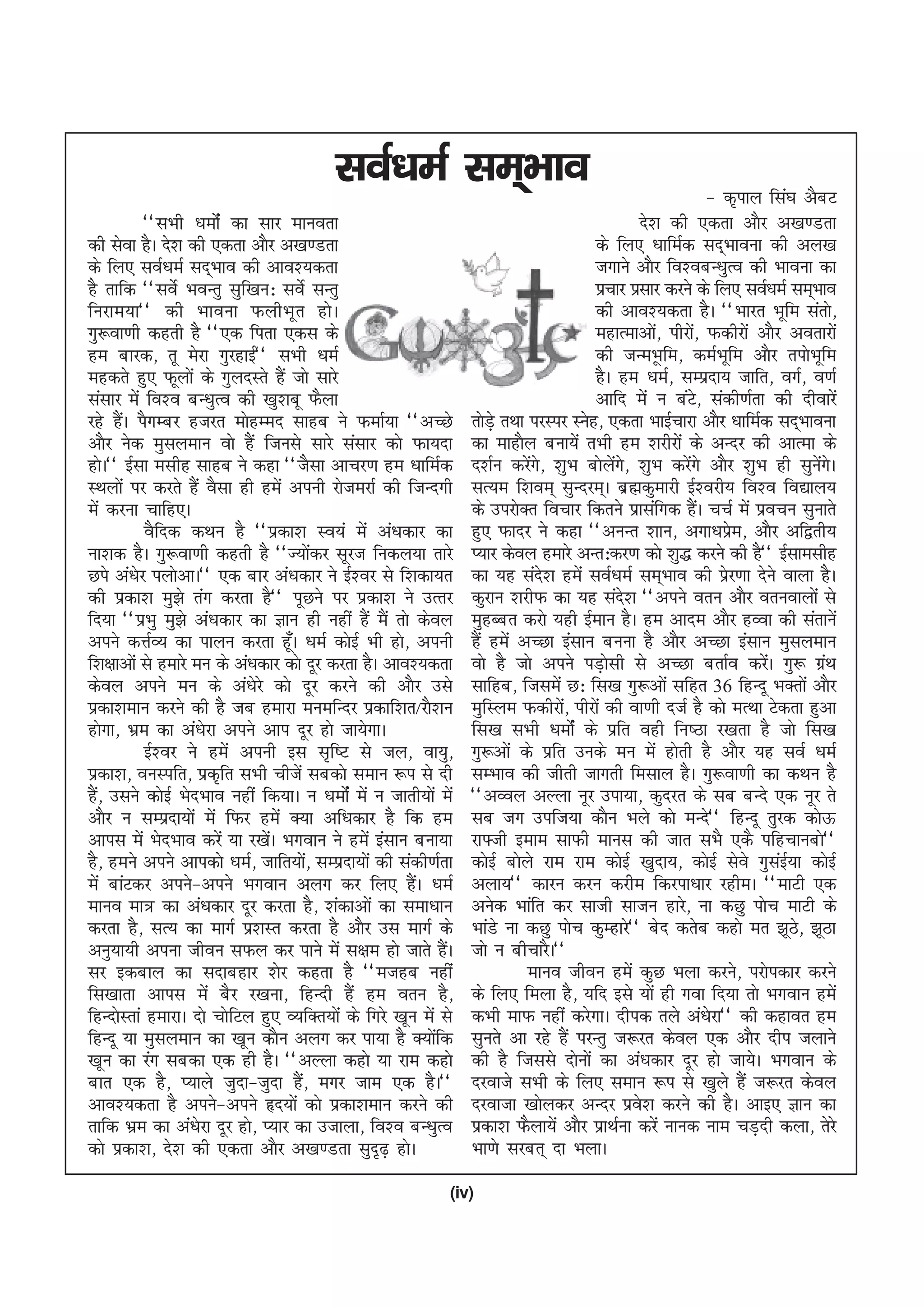 loZ/keZ lEk~Hkko                                                         & d`iky fla?k vScV
           ^^lHkh /keksZa dk lkj ekuork                                                             ns'k dh ,drk vkSj v[k.Mrk
dh lsok gSA ns'k dh ,drk vkSj v[k.Mrk                                                   ds fy, /kkfeZd ln~Hkkouk dh vy[k
ds fy, loZ/keZ ln~Hkko dh vko';drk                                                      txkus vkSj fo'ocU/kqRo dh Hkkouk dk
gS rkfd ^^losZ HkoUrq lqf[ku% losZ lUrq                                                 izpkj izlkj djus ds fy, loZ/keZ le~Hkko
fujke;k** dh Hkkouk QyhHkwr gksA                                                        dh vko';drk gSA ^^Hkkjr Hkwfe larks]
xq:ok.kh dgrh gS ^^,d firk ,dl ds                                                       egkRekvks] ihjks] Qdhjksa vkSj vorkjksa
                                                                                                       a     a
ge ckjd] rw esjk xqjgkbZ** lHkh /keZ                                                    dh tUeHwkfe] deZHkwfe vkSj riksHkwfe
egdrs gq, Qwyksa ds xqynLrs gSa tks lkjs                                                gSA ge /keZ] lEiznk; tkfr] oxZ] o.kZ
lalkj esa fo'o cU/kqRo dh [kq'kcw QSyk                                                  vkfn esa u caV] ladh.kZrk dh nhokjsa
                                                                                                               s
jgs gSA iSxEcj gtjr eksgEen lkgc us QekZ;k ^^vPNs
       a                                                          rksMs+ rFkk ijLij Lusg] ,drk HkkbZpkjk vkSj /kkfeZd ln~Hkkouk
vkSj usd eqlyeku oks gSa ftuls lkjs lalkj dks Qk;nk               dk ekgkSy cuk;sa rHkh ge 'kjhjksa ds vUnj dh vkRek ds
gksA** bZlk elhg lkgc us dgk ^^tSlk vkpj.k ge /kkfeZd             n'kZu djsx] 'kqHk cksyx] 'kqHk djsxs vkSj 'kqHk gh lquxA
                                                                              a s            as s          a                       as s
LFkyksa ij djrs gSa oSlk gh gesa viuh jkstejkZ dh ftUnxh          lR;e f'koe~ lqUnje~A czãdqekjh bZ'ojh; fo'o fo|ky;
esa djuk pkfg,A                                                   ds mijksDr fopkj fdrus izklafxd gSA ppZ esa izopu lqukrs
                                                                                                                 a
           oSfnd dFku gS ^^izdk'k Lo;a esa va/kdkj dk             gq, Qknj us dgk ^^vuUr 'kku] vxk/kize] vkSj vf}rh;   s
uk'kd gSA xq:ok.kh dgrh gS ^^T;ksdj lwjt fudy;k rkjs
                                         a                        I;kj dsoy gekjs vUr%dj.k dks 'kq) djus dh gS** bZlkelhg
Nis va/ksj iyksvkA** ,d ckj va/kdkj us bZ'oj ls f'kdk;r           dk ;g lan'k gesa loZ/keZ lEk~Hkko dh izj.kk nsus okyk gSA
                                                                                  s                                  s
dh izdk'k eq>s rax djrk gS** iwNus ij izdk'k us mRrj              dqjku 'kjhQ dk ;g lan'k ^^vius oru vkSj oruokyksa ls
                                                                                                  s
fn;k ^^izHkq eq>s va/kdkj dk Kku gh ugha gSa eSa rks dsoy         eqgCcr djks ;gh bZeku gSA ge vkne vkSj gOok dh larkusa
vius dÙkZO; dk ikyu djrk gw¡A /keZ dksbZ Hkh gks] viuh            gSa gesa vPNk balku cuuk gS vkSj vPNk balku eqlyeku
f'k{kkvksa ls gekjs eu ds va/kdkj dks nwj djrk gSA vko';drk       oks gS tks vius iM+klh ls vPNk crkZo djsA xq: xzFk
                                                                                           s                               a         a
dsoy vius eu ds va/ksjs dks nwj djus dh vkSj mls                  lkfgc] ftlesa N% fl[k xq:vksa lfgr 36 fgUnw HkDrksa vkSj
izdk'keku djus dh gS tc gekjk euefUnj izdkf'kr@jkS'ku             eqfLye Qdhjks] ihjksa dh ok.kh ntZ gS dks eRFkk Vsdrk gqvk
                                                                                    a
gksxk] Hkze dk va/ksjk vius vki nwj gks tk;sxkA                   fl[k lHkh /keksZa ds izfr ogh fu"Bk j[krk gS tks fl[k
           bZ'oj us gesa viuh bl l`f"V ls ty] ok;q]               xq:vksa ds izfr muds eu esa gksrh gS vkSj ;g loZ /keZ
izdk'k] ouLifr] izd`fr lHkh phtsa lcdks leku :i ls nh             lEHkko dh thrh tkxrh felky gSA xq:ok.kh dk dFku gS
gS] mlus dksbZ HksnHkko ugha fd;kA u /keksZa esa u tkrh;ksa esa
  a                                                               ^^vOoy vYyk uwj mik;k] dqnjr ds lc cUns ,d uwj rs
vkSj u lEiznk;ksa esa fQj gesa D;k vf/kdkj gS fd ge               lc tx mift;k dkSu Hkys dks eUns** fgUnw rqjd dksÅ
vkil esa HksnHkko djsa ;k j[ksA Hkxoku us gesa balku cuk;k
                               a                                  jk¶th beke lkQh ekul dh tkr lHkS ,dS ifgpkucks**
gS] geus vius vkidks /keZ] tkfr;ks] lEiznk;ksa dh ladh.kZrk
                                       a                          dksbZ cksys jke jke dksbZ [kqnk;] dksbZ lsos xqlbZ;k dksbZ a
esa ckaVdj vius&vius Hkxoku vyx dj fy, gSA /keZ        a          vyk;** dkju dju djhe fdjik/kkj jgheA ^^ekVh ,d
ekuo ek= dk va/kdkj nwj djrk gS] 'kadkvksa dk lek/kku             vusd Hkkafr dj lkth lktu gkjs] uk dNq iksp ekVh ds
djrk gS] lR; dk ekxZ iz'kLr djrk gS vkSj ml ekxZ ds               HkkaMs uk dNq iksp dqEgkjs** csn drsc dgks er >wB] >wBk       s
vuq;k;h viuk thou lQy dj ikus esa l{ke gks tkrs gSA          a    tks u chpkjSA**
lj bdcky dk lnkcgkj 'ksj dgrk gS ^^etgc ugha                                  ekuo thou gesa dqN Hkyk djus] ijksidkj djus
fl[kkrk vkil esa cSj j[kuk] fgUnh gSa ge oru gS]                  ds fy, feyk gS] ;fn bls ;ksa gh xok fn;k rks Hkxoku gesa
fgUnksLrka gekjkA nks pksfVy gq, O;fDr;ksa ds fxjs [kwu esa ls    dHkh ekQ ugha djsxkA nhid rys va/ksjk** dh dgkor ge
fgUnw ;k eqlyeku dk [kwu dkSu vyx dj ik;k gS D;ksfd        a      lqurs vk jgs gSa ijUrq t:jr dsoy ,d vkSj nhi tykus
[kwu dk jax lcdk ,d gh gSA ^^vYyk dgks ;k jke dgks                dh gS ftlls nksuksa dk va/kdkj nwj gks tk;sA Hkxoku ds
ckr ,d gS] I;kys tqnk&tqnk gS] exj tke ,d gSA**
                                     a                            njokts lHkh ds fy, leku :i ls [kqys gSa t:jr dsoy
vko';drk gS vius&vius ân;ksa dks izdk'keku djus dh                njoktk [kksydj vUnj izo'k djus dh gSA vkb, Kku dk
                                                                                                    s
rkfd Hkze dk va/ksjk nwj gks] I;kj dk mtkyk] fo'o cU/kqRo         izdk'k QSyk;sa vkSj izkFkZuk djsa ukud uke pM+nh dyk] rsjs
dks izdk'k] ns'k dh ,drk vkSj v[k.Mrk lqn`<+ gksA                 Hkk.ks ljcr~ nk HkykA

                                                              (iv)
 