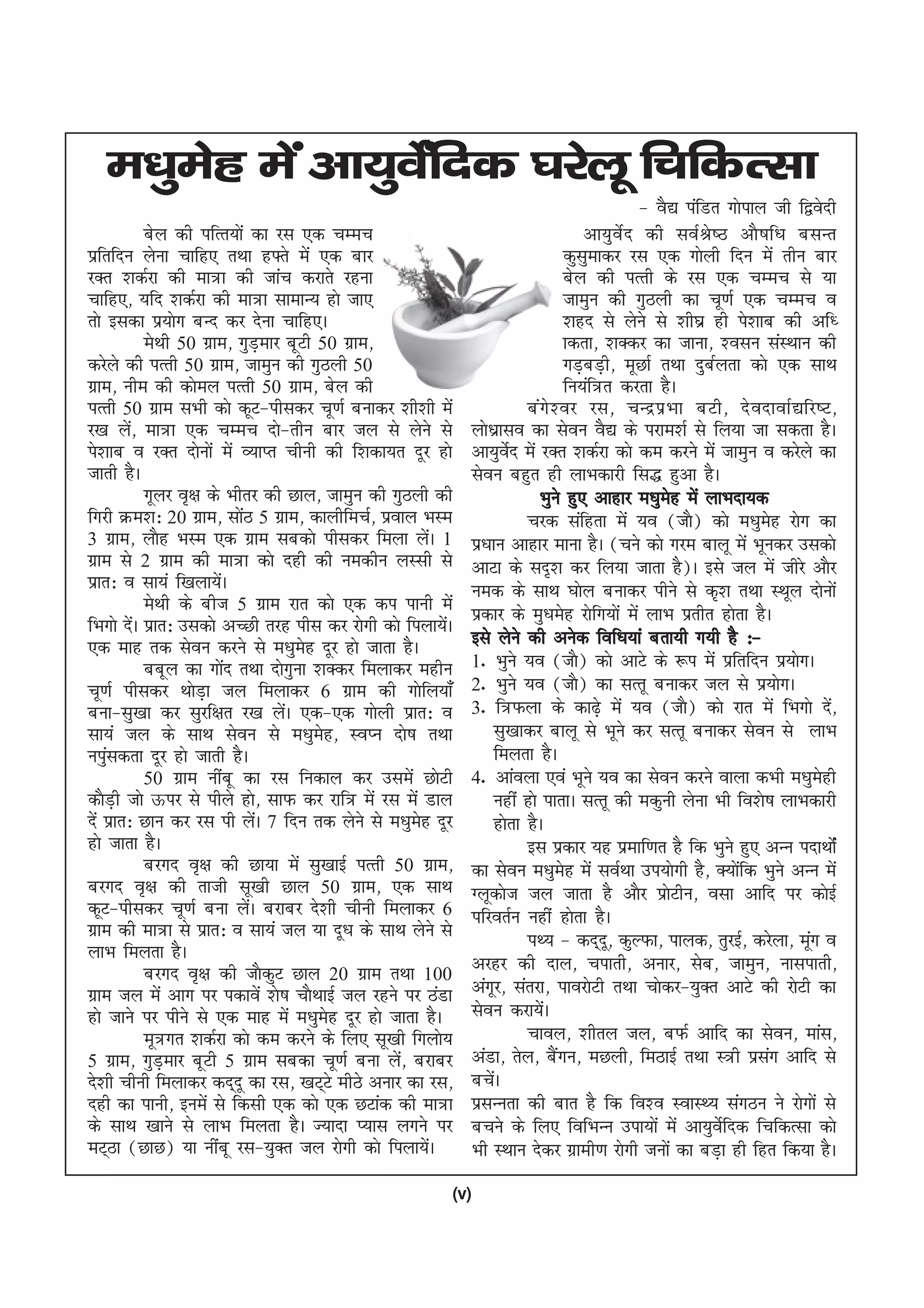 e/kqesg esa vk;qosZafnd ?kjsyw fpfdRlk
                                                                                               & oS| iafMr xksiky th f}osnh
             csy dh ifRr;ksa dk jl ,d pEep                                             vk;qosZn dh loZJs"B vkS"kf/k clUr
izfrfnu ysuk pkfg, rFkk g¶rs esa ,d ckj                                             dqlqekdj jl ,d xksyh fnu esa rhu ckj
jDr 'kdZjk dh ek=k dh tkap djkrs jguk                                               csy dh iRrh ds jl ,d pEep ls ;k
pkfg,] ;fn 'kdZjk dh ek=k lkekU; gks tk,                                            tkequ dh xqByh dk pw.kZ ,d pEep o
rks bldk iz;ksx cUn dj nsuk pkfg,A                                                  'kgn ls ysus ls 'kh?kz gh is'kkc dh vf/
             esFkh 50 xzke] xqMekj cwVh 50 xzke]
                                   +                                                kdrk] 'kDdj dk tkuk] 'olu laLFkku dh
djsys dh iRrh 50 xzke] tkequ dh xqByh 50                                            xM+cM+h] ewNkZ rFkk nqcZyrk dks ,d lkFk
xzke] uhe dh dksey iRrh 50 xzke] csy dh                                             fu;af=r djrk gSA
iRrh 50 xzke lHkh dks dwV&ihldj pw.kZ cukdj 'kh'kh esa                    ca x s ' oj jl] pUnz i z Hkk cVh] ns onkokZ |fj"V]
j[k ys] ek=k ,d pEep nks&rhu ckj ty ls ysus ls
         a                                                     yks/kzklo dk lsou oS| ds ijke'kZ ls fy;k tk ldrk gSA
is'kkc o jDr nksuksa esa O;kIr phuh dh f'kdk;r nwj gks         vk;qoZsn esa jDr 'kdZjk dks de djus esa tkequ o djsys dk
tkrh gSA                                                       lsou cgqr gh ykHkdkjh fl) gqvk gSA
             xwyj o`{k ds Hkhrj dh Nky] tkequ dh xqByh dh                    Hkqus gq, vkgkj e/kqeg esa ykHknk;d
                                                                                                    s
fxjh Øe'k% 20 xzke] lksB 5 xzke] dkyhfepZ] izoky HkLe
                             a                                            pjd lafgrk esa ;o ¼tkS½ dks e/kqeg jksx dk s
3 xzke] ykSg HkLe ,d xzke lcdks ihldj feyk ysA 1         a     iz/kku vkgkj ekuk gSA ¼pus dks xje ckyw esa Hkwudj mldks
xzke ls 2 xzke dh ek=k dks ngh dh uedhu yLlh ls                vkVk ds ln`'k dj fy;k tkrk gS½A bls ty esa thjs vkSj
izkr% o lk;a f[kyk;sA    a                                     ued ds lkFk ?kksy cukdj ihus ls d`'k rFkk LFkwy nksuksa
             esFkh ds cht 5 xzke jkr dks ,d di ikuh esa        izdkj ds eq/kesg jksfx;ksa esa ykHk izrhr gksrk gSA
fHkxks nsA izkr% mldks vPNh rjg ihl dj jksxh dks fiyk;sA
           a                                               a
,d ekg rd lsou djus ls e/kqeg nwj gks tkrk gSA
                                       s                       bls ysus dh vusd fof/k;ka crk;h x;h gS %&
             ccwy dk xksn rFkk nksxquk 'kDdj feykdj eghu
                           a                                   1- Hkqus ;o ¼tkS½ dks vkVs ds :i esa izfrfnu iz;ksxA
pw.kZ ihldj FkksMk+ ty feykdj 6 xzke dh xksfy;k¡               2- Hkqus ;o ¼tkS½ dk lRrw cukdj ty ls iz;ksxA
cuk&lq[kk dj lqjf{kr j[k ysA ,d&,d xksyh izkr% o
                                     a                         3- f=Qyk ds dk<+s esa ;o ¼tkS½ dks jkr esa fHkxks ns]        a
lk;a ty ds lkFk lsou ls e/kqeg] LoIu nks"k rFkk
                                         s                          lq[kkdj ckyw ls Hkwus dj lRrw cukdj lsou ls ykHk
uiqldrk nwj gks tkrh gSA
    a                                                               feyrk gSA
             50 xzke uhacw dk jl fudky dj mlesa NksVh          4- vkaoyk ,oa Hkwus ;o dk lsou djus okyk dHkh e/kqegh      s
dkSMh tks Åij ls ihys gks] lkQ dj jkf= esa jl esa Mky
       +                                                            ugha gks ikrkA lRrw dh edquh ysuk Hkh fo'ks"k ykHkdkjh
nsa izkr% Nku dj jl ih ysA 7 fnu rd ysus ls e/kqeg nwj
                                 a                   s              gksrk gSA
gks tkrk gSA                                                              bl izdkj ;g izekf.kr gS fd Hkqus gq, vUu inkFkksZa
             cjxn o`{k dh Nk;k esa lq[kkbZ iRrh 50 xzke]       dk lsou e/kqeg esa loZFkk mi;ksxh gS] D;ksfd Hkqus vUu esa
                                                                                    s                          a
cjxn o`{k dh rkth lw[kh Nky 50 xzke] ,d lkFk                   Xywdkst ty tkrk gS vkSj izkVhu] olk vkfn ij dksbZ
                                                                                                      s
dwV&ihldj pw.kZ cuk ysA cjkcj ns'kh phuh feykdj 6
                               a                               ifjorZu ugha gksrk gSA
xzke dh ek=k ls izkr% o lk;a ty ;k nw/k ds lkFk ysus ls                   iF; & dn~nw] dqYQk] ikyd] rqjbZ] djsyk] ewx o a
ykHk feyrk gSA
             cjxn o`{k dh tkSdqV Nky 20 xzke rFkk 100          vjgj dh nky] pikrh] vukj] lsc] tkequ] uklikrh]
xzke ty esa vkx ij idkosa 'ks"k pkSFkkbZ ty jgus ij BaMk       vaxwj] larjk] ikojksVh rFkk pksdj&;qDr vkVs dh jksVh dk
gks tkus ij ihus ls ,d ekg esa e/kqeg nwj gks tkrk gSA
                                           s                   lsou djk;sA    a
             ew=xr 'kdZjk dks de djus ds fy, lw[kh fxyks;                 pkoy] 'khry ty] cQZ vkfn dk lsou] ekal]
5 xzke] xqM+ekj cwVh 5 xzke lcdk pw.kZ cuk ysa] cjkcj          vaMk] rsy] cSxu] eNyh] feBkbZ rFkk L=h izlx vkfn ls
                                                                                  a                                a
ns'kh phuh feykdj dn~nw dk jl] [kV~Vs ehBs vukj dk jl]         cpsA a
ngh dk ikuh] buesa ls fdlh ,d dks ,d NVkad dh ek=k             izlUurk dh ckr gS fd fo'o LokLF; laxBu us jksxksa ls
ds lkFk [kkus ls ykHk feyrk gSA T;knk I;kl yxus ij             cpus ds fy, fofHkUu mik;ksa esa vk;qoZsfnd fpfdRlk dks
eV~Bk ¼NkN½ ;k uhacw jl&;qDr ty jksxh dks fiyk;sA      a       Hkh LFkku nsdj xzkeh.k jksxh tuksa dk cM+k gh fgr fd;k gSA
                                                           (v)
 