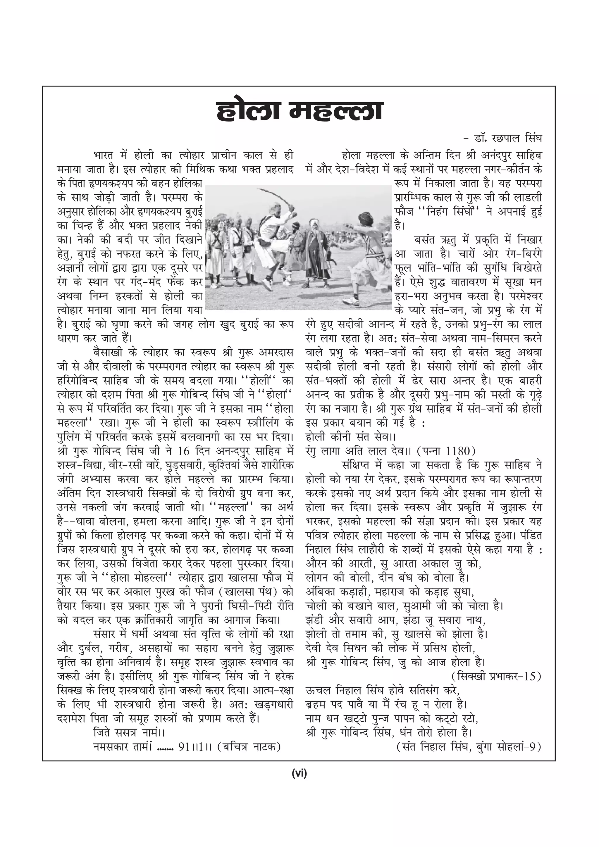 gksyk egYyk
                                                                                                             & MkW- jNiky fla?k
             Hkkjr esa gksyh dk R;ksgkj izkphu dky ls gh                     gksyk egYyk ds vfUre fnu Jh vuaniqj lkfgc
euk;k tkrk gSA bl R;ksgkj dh fefFkd dFkk HkDr izgykn              esa vkSj ns'k&fons'k esa dbZ LFkkuksa ij egYyk uxj&dhrZu ds
ds firk â.k;d';i dh cgu gksfydk                                                            :i esa fudkyk tkrk gSA ;g ijEijk
ds lkFk tksMh tkrh gSA ijEijk ds
                  +                                                                        izkjfEHkd dky ls xq: th dh ykMyh
vuqlkj gksfydk vkSj â.k;d';i cqjkbZ                                                        QkSt ^^fugax fla?kks** us viukbZ gqbZ
                                                                                                               a
dk fpUg gSa vkSj HkDr izgykn usdh                                                          gSA
dkA usdh dh cnh ij thr fn[kkus                                                                   clar _rq esa izd`fr esa fu[kkj
gsrq] cqjkbZ dks uQjr djus ds fy,]                                                         vk tkrk gSA pkjksa vksj jax&fcjaxs
vKkuh yksxksa }kjk }kjk ,d nwljs ij                                                        Qwy Hkkafr&Hkkafr dh lqxf/k fc[ksjrs
                                                                                                                     a
jax ds LFkku ij xan&ean Qsd dj    a                                                        gSA ,sls 'kq) okrkoj.k esa lw[kk eu
                                                                                             a
vFkok fuEu gjdrksa ls gksyh dk                                                             gjk&Hkjk vuqHko djrk gSA ijes'oj
R;ksgkj euk;k tkuk eku fy;k x;k                                                            ds I;kjs lar&tu] tks izHkq ds jax esa
gSA cqjkbZ dks ?k`.kk djus dh txg yksx [kqn cqjkbZ dk :i          jaxs gq, lnhoh vkuUn esa jgrs gS] mudks izHkq&jax dk yky
/kkj.k dj tkrs gSA    a                                           jax yxk jgrk gSA vr% lar&lsok vFkok uke&fleju djus
             cSlk[kh ds R;ksgkj dk Lo:i Jh xq: vejnkl             okys izHkq ds HkDr&tuksa dh lnk gh clar _rq vFkok
th ls vkSj nhokyh ds ijEijkxr R;ksgkj dk Lo:i Jh xq:              lnhoh gksyh cuh jgrh gSA lalkjh yksxksa dh gksyh vkSj
gfjxksfcUn lkfgc th ds le; cnyk x;kA ^^gksyh** dk                 lar&HkDrksa dh gksyh esa <sj lkjk vUrj gSA ,d ckgjh
R;ksgkj dks n'ke firk Jh xq: xksfcUn fla?k th us ^^gksyk**        vuUn dk izrhd gS vkSj nwljh izHkq&uke dh eLrh ds xw<s+
ls :i esa ifjofrZr dj fn;kA xq: th us bldk uke ^^gksyk            jax dk utkjk gSA Jh xq: xzFk lkfgc esa lar&tuksa dh gksyh
                                                                                                 a
egYyk** j[kkA xq: th us gksyh dk Lo:i L=hfyax ds                  bl izdkj c;ku dh xbZ gS %
iqfyax esa ifjorZr djds blesa cyokuxh dk jl Hkj fn;kA             gksyh dhuh lar lsoAA
Jh xq: xksfcUn fla?k th us 16 fnu vuUniqj lkfgc esa               jaxq ykxk vfr yky nsoAA ¼iUuk 1180½
'kL=&fo|k] ohj&jlh okjs] ?kqMlokjh] dqf'r;ka tSls 'kkjhfjd
                              a +                                            laf{kIr esa dgk tk ldrk gS fd xq: lkfgc us
taxh vH;kl djok dj gksys egYys dk izkjEHk fd;kA                   gksyh dks u;k jax nsdj] blds ijEijkxr :i dk :ikUrj.k
vafre fnu 'kL=/kkjh flD[kksa ds nks fojks/kh xzqi cuk dj]         djds bldks u, vFkZ iznku fd;s vkSj bldk uke gksyh ls
muls udyh tax djokbZ tkrh FkhA ^^egYyk** dk vFkZ                  gksyk dj fn;kA blds Lo:i vkSj izd`fr esa tq>k: jax
gS&&/kkok cksyuk] geyk djuk vkfnA xq: th us bu nksuksa            Hkjdj] bldks egYyk dh laKk iznku dhA bl izdkj ;g
xzqiksa dks fdyk gksyx<+ ij dCtk djus dks dgkA nksuksa esa ls     ifo= R;ksgkj gksyk egYyk ds uke ls izfl) gqvkA iafMr
ftl 'kL=/kkjh xzqi us nwljs dks gjk dj] gksyx<+ ij dCtk           fugky fla?k ykgkSjh ds 'kCnksa esa bldks ,sls dgk x;k gS %
dj fy;k] mldks fotsrk djkj nsdj igyk iqjLdkj fn;kA                vkSju dh vkjrh] lq vkjrk vdky tq dks]
xq: th us ^^gksyk eksgYyk** R;ksgkj }kjk [kkylk QkSt esa          yksxu dh cksyh] nhu ca/k dks cksyk gSA
ohj jl Hkj dj vdky iqj[k dh QkSt ¼[kkylk iaFk½ dks                vafcdk dM+kgh] egkjkt dks dM+kg lq/kk]
rS;kj fd;kA bl izdkj xq: th us iqjkuh f?klh&fiVh jhfr             pksyh dks c[kkus cky] lqvkeh th dks pksyk gSA
dks cny dj ,d Økafrdkjh tkx`fr dk vkxkt fd;kA                     >aMh vkSj lokjh vki] >aMk tw lokjk ukFk]
             lalkj esa /kehZ vFkok lar o`fRr ds yksxksa dh j{kk   >ksyh rks reke dh] lq [kkyls dks >ksyk gSA
vkSj nqcZy] xjhc] vlgk;ksa dk lgkjk cuus gsrq tq>k:               nsoh nso fl/ku dh yksd esa izfl/k gksyh]
o`fRr dk gksuk vfuok;Z gSA lewg 'kL= tq>k: LoHkko dk              Jh xq: xksfcUn fla?k] tq dks vkt gksyk gSA
t:jh vax gSA blhfy, Jh xq: xksfcUn fla?k th us gjsd                                                        ¼flD[kh izHkkdj&15½
flD[k ds fy, 'kL=/kkjh gksuk t:jh djkj fn;kA vkRe&j{kk            Åpy fugky fla?k gksos lfrlax djs]
ds fy, Hkh 'kL=/kkjh gksuk t:jh gSA vr% [kM+x/kkjh                czge in ikoS ;k eSa jap gw u jksyk gSA
n'kes'k firk th lewg 'kL=ksa dks iz.kke djrs gSA    a             uke /ku [kV~Vks iqUt ikiu dks dV~Vks jVks]
             ftrs ll= ukeaAA                                      Jh xq: xksfcUn fla?k] /kau rksjks gksyk gSA
             ueldkj rkeaAa ------- 91AA1AA ¼cfp= ukVd½                                     ¼lar fugky fla?k] cqxk lksgyka&9½
                                                                                                                 a
                                                              (vi)
 