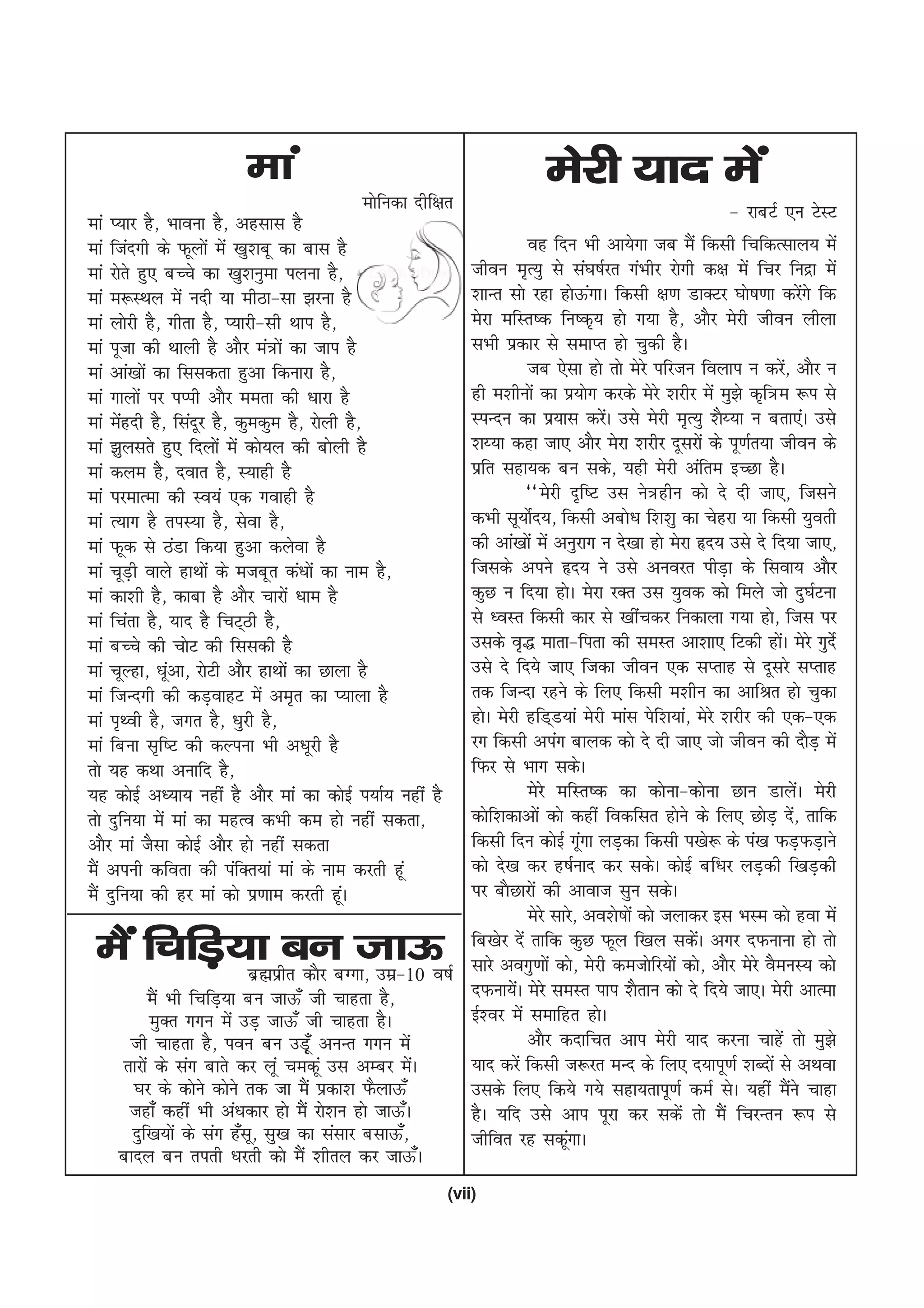 eka                                              esjh ;kn esa
                                           eksfudk nhf{kr                                             & jkcVZ ,u VsLV
eka I;kj gS] Hkkouk gS] vglkl gS
eka ftanxh ds Qwyksa esa [kq'kcw dk ckl gS                         og fnu Hkh vk;sxk tc eSa fdlh fpfdRlky; esa
eka jksrs gq, cPps dk [kq'kuqek iyuk gS]                 thou e`R;q ls la?k"kZjr xaHkhj jksxh d{k esa fpj funzk esa
eka e:LFky esa unh ;k ehBk&lk >juk gS                    'kkUr lks jgk gksÅxkA fdlh {k.k MkDVj ?kks"k.kk djsxs fd
                                                                                a                                       a
eka yksjh gS] xhrk gS] I;kjh&lh Fkki gS]                 esjk efLr"d fu"d`; gks x;k gS] vkSj esjh thou yhyk
eka iwtk dh Fkkyh gS vkSj ea=ksa dk tki gS               lHkh izdkj ls lekIr gks pqdh gSA
eka vka[kksa dk flldrk gqvk fdukjk gS]                             tc ,slk gks rks esjs ifjtu foyki u djs] vkSj u a
eka xkyksa ij iIih vkSj eerk dh /kkjk gS                 gh e'khuksa dk iz;ksx djds esjs 'kjhj esa eq>s d`f=e :i ls
eka esgnh gS] flanwj gS] dqedqe gS] jksyh gS]
       a                                                 LiUnu dk iz;kl djsA mls esjh e`R;q 'kS¸;k u crk,aA mls
                                                                                  a
eka >qylrs gq, fnyksa esa dks;y dh cksyh gS              'k¸;k dgk tk, vkSj esjk 'kjhj nwljksa ds iw.kZr;k thou ds
eka dye gS] nokr gS] L;kgh gS                            izfr lgk;d cu lds] ;gh esjh vafre bPNk gSA
eka ijekRek dh Lo;a ,d xokgh gS                                    ^^esjh n`f"V ml us=ghu dks ns nh tk,] ftlus
eka R;kx gS riL;k gS] lsok gS]                           dHkh lw;ksZn;] fdlh vcks/k f'k'kq dk psgjk ;k fdlh ;qorh
eka Qwd ls BaMk fd;k gqvk dysok gS                       dh vka[kksa esa vuqjkx u ns[kk gks esjk ân; mls ns fn;k tk,]
eka pwMh okys gkFkksa ds etcwr da/kksa dk uke gS]
         +                                               ftlds vius ân; us mls vuojr ihM+k ds flok; vkSj
eka dk'kh gS] dkck gS vkSj pkjksa /kke gS                dqN u fn;k gksA esjk jDr ml ;qod dks feys tks nq?kZVuk
eka fpark gS] ;kn gS fpV~Bh gS]                          ls /oLr fdlh dkj ls [khapdj fudkyk x;k gks] ftl ij
eka cPps dh pksV dh flldh gS                             mlds o`) ekrk&firk dh leLr vk'kk, fVdh gksA esjs xqnZs a
eka pwYgk] /kwvk] jksVh vkSj gkFkksa dk Nkyk gS
              a                                          mls ns fn;s tk, ftdk thou ,d lIrkg ls nwljs lIrkg
eka ftUnxh dh dM+okgV esa ve`r dk I;kyk gS               rd ftUnk jgus ds fy, fdlh e'khu dk vkfJr gks pqdk
eka i`Foh gS] txr gS] /kqjh gS]                          gksA esjh gfM~M;ka esjh ekal isf'k;ka] esjs 'kjhj dh ,d&,d
eka fcuk l`f"V dh dYiuk Hkh v/kwjh gS                    jx fdlh viax ckyd dks ns nh tk, tks thou dh nkSM+ esa
rks ;g dFkk vukfn gS]                                    fQj ls Hkkx ldsA
;g dksbZ v/;k; ugha gS vkSj eka dk dksbZ i;kZ; ugha gS             esjs efLr"d dk dksuk&dksuk Nku MkysaA esjh
rks nqfu;k esa eka dk egRo dHkh de gks ugha ldrk]        dksf'kdkvksa dks dgha fodflr gksus ds fy, NksM+ ns] rkfd     a
vkSj eka tSlk dksbZ vkSj gks ugha ldrk                   fdlh fnu dksbZ xwxk yM+dk fdlh i[ks: ds ia[k QM+QM+kus
                                                                              a
eSa viuh dfork dh iafDr;ka eka ds uke djrh gwa           dks ns[k dj g"kZukn dj ldsA dksbZ cf/kj yM+dh f[kM+dh
eSa nqfu;k dh gj eka dks iz.kke djrh gwA   a             ij ckSNkjksa dh vkokt lqu ldsA
                                                                   esjs lkjs] vo'ks"kksa dks tykdj bl HkLe dks gok esa
 eSa fpfM+;k cu tk≈¡                                     fc[ksj nsa rkfd dqN Qwy f[ky ldsA vxj nQukuk gks rks
                                                                                                 a
                          czãizhr dkSj cXxk] mez&10 o"kZ lkjs voxq.kksa dks] esjh detksfj;ksa dks] vkSj esjs oSeuL; dks
          eSa Hkh fpfM+;k cu tkÅ¡ th pkgrk gS]           nQuk;sA esjs leLr iki 'kSrku dks ns fn;s tk,A esjh vkRek
                                                                 a
          eqDr xxu esa mM+ tkÅ¡ th pkgrk gSA             bZ'oj esa lekfgr gksA
     th pkgrk gS] iou cu mM+w¡ vuUr xxu esa                        vkSj dnkfpr vki esjh ;kn djuk pkgsa rks eq>s
    rkjksa ds lax ckrs dj ywa pedwa ml vEcj esA     a    ;kn djsa fdlh t:jr eUn ds fy, n;kiw.kZ 'kCnksa ls vFkok
      ?kj ds dksus dksus rd tk eSa izdk'k QSykÅ¡         mlds fy, fd;s x;s lgk;rkiw.kZ deZ lsA ;gha eSus pkgk       a
     tgk¡ dgha Hkh va/kdkj gks eSa jks'ku gks tkÅ¡A      gSA ;fn mls vki iwjk dj ldsa rks eSa fpjUru :i ls
      nqf[k;ksa ds lax g¡lw] lq[k dk lalkj clkÅ¡]        thfor jg ldwxkA  a
    ckny cu rirh /kjrh dks eSa 'khry dj tkÅ¡A
                                                         (vii)
 