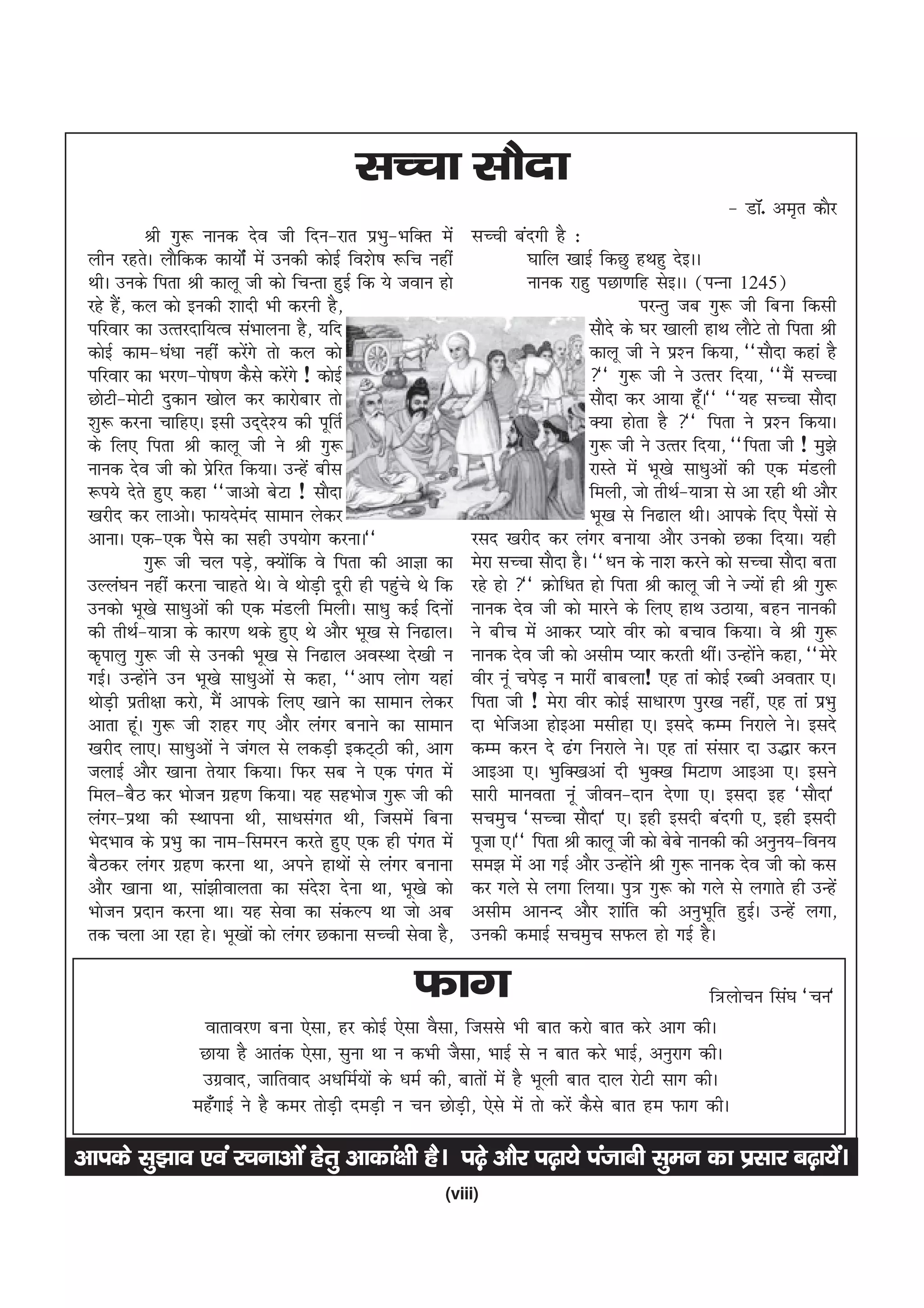 lPpk lkSnk
                                                                                                         & MkW- ve`r dkSj
            Jh xq: ukud nso th fnu&jkr izHkq&HkfDr esa         lPph canxh gS %
 yhu jgrsA ykSfdd dk;ksZa esa mudh dksbZ fo'ks"k :fp ugha                ?kkfy [kkbZ fdNq gFkgq nsbAA
 FkhA muds firk Jh dkyw th dks fpUrk gqbZ fd ;s toku gks                 ukud jkgq iNk.kfg lsbAA ¼iUuk 1245½
 jgs gS] dy dks budh 'kknh Hkh djuh gS]
        a                                                                                   ijUrq tc xq: th fcuk fdlh
 ifjokj dk mRrjnkf;Ro laHkkyuk gS] ;fn                                             lkSns ds ?kj [kkyh gkFk ykSVs rks firk Jh
 dksbZ dke&/ka/kk ugha djsxs rks dy dks
                            a                                                      dkyw th us iz'u fd;k] ^^lkSnk dgka gS
 ifjokj dk Hkj.k&iks"k.k dSls djsxs ! dksbZ
                                    a                                              ^^ xq: th us mRrj fn;k] ^^eSa lPpk
 NksVh&eksVh nqdku [kksy dj dkjksckj rks                                           lkSnk dj vk;k gw¡A** ^^;g lPpk lkSnk
 'kq: djuk pkfg,A blh mn~n'; dh iwfrZ
                                  s                                                D;k gksrk gS ** firk us iz'u fd;kA
 ds fy, firk Jh dkyw th us Jh xq:                                                  xq: th us mRrj fn;k] ^^firk th ! eq>s
 ukud nso th dks izfjr fd;kA mUgsa chl
                        s                                                          jkLrs esa Hkw[ks lk/kqvksa dh ,d eaMyh
 :i;s nsrs gq, dgk ^^tkvks csVk ! lkSnk                                            feyh] tks rhFkZ&;k=k ls vk jgh Fkh vkSj
 [kjhn dj ykvksA Qk;nsen lkeku ysdj
                              a                                                    Hkw[k ls fu<ky FkhA vkids fn, iSlksa ls
 vkukA ,d&,d iSls dk lgh mi;ksx djukA**                        jln [kjhn dj yaxj cuk;k vkSj mudks Ndk fn;kA ;gh
            xq: th py iM+] D;ksfd os firk dh vkKk dk
                                s     a                        esjk lPpk lkSnk gSA ^^/ku ds uk'k djus dks lPpk lkSnk crk
 mYya?ku ugha djuk pkgrs FksA os FkksMh nwjh gh igqps Fks fd
                                        +          a           jgs gks ** Øksf/kr gks firk Jh dkyw th us T;ksa gh Jh xq:
 mudks Hkw[ks lk/kqvksa dh ,d eaMyh feyhA lk/kq dbZ fnuksa     ukud nso th dks ekjus ds fy, gkFk mBk;k] cgu ukudh
 dh rhFkZ&;k=k ds dkj.k Fkds gq, Fks vkSj Hkw[k ls fu<kyA      us chp esa vkdj I;kjs ohj dks cpko fd;kA os Jh xq:
 d`ikyq xq: th ls mudh Hkw[k ls fu<ky voLFkk ns[kh u           ukud nso th dks vlhe I;kj djrh FkhaA mUgksus dgk] ^^esjs
                                                                                                                a
 xbZA mUgksus mu Hkw[ks lk/kqvksa ls dgk] ^^vki yksx ;gka
            a                                                  ohj uwa pisM+ u ekjha ckcyk! ,g rka dksbZ jCch vorkj ,A
 FkksMh izrh{kk djks] eSa vkids fy, [kkus dk lkeku ysdj
      +                                                        firk th ! esjk ohj dksbZ lk/kkj.k iqj[k ugha] ,g rka izHkq
 vkrk gwA xq: th 'kgj x, vkSj yaxj cukus dk lkeku
          a                                                    nk Hksftvk gksbvk elhgk ,A blns dEe fujkys usA blns
 [kjhn yk,A lk/kqvksa us taxy ls ydM+h bdV~Bh dh] vkx          dEe dju ns <ax fujkys usA ,g rka lalkj nk m)kj dju
 tykbZ vkSj [kkuk rs;kj fd;kA fQj lc us ,d iaxr esa            vkbvk ,A HkqfD[kvka nh HkqD[k feVk.k vkbvk ,A blus
 fey&cSB dj Hkkstu xzg.k fd;kA ;g lgHkkst xq: th dh            lkjh ekuork uwa thou&nku ns.kk ,A blnk bg ^lkSnk*
 yaxj&izFkk dh LFkkiuk Fkh] lk/klaxr Fkh] ftlesa fcuk          lpeqp ^lPpk lkSnk* ,A bgh blnh canxh ,] bgh blnh
 HksnHkko ds izHkq dk uke&fleju djrs gq, ,d gh iaxr esa        iwtk ,A** firk Jh dkyw th dks cscs ukudh dh vuqu;&fou;
 cSBdj yaxj xzg.k djuk Fkk] vius gkFkksa ls yaxj cukuk         le> esa vk xbZ vkSj mUgksus Jh xq: ukud nso th dks dl
                                                                                          a
 vkSj [kkuk Fkk] lka>hokyrk dk lans'k nsuk Fkk] Hkw[ks dks     dj xys ls yxk fy;kA iq= xq: dks xys ls yxkrs gh mUgsa
 Hkkstu iznku djuk FkkA ;g lsok dk ladYi Fkk tks vc            vlhe vkuUn vkSj 'kkafr dh vuqHkwfr gqbZA mUgsa yxk]
 rd pyk vk jgk gsA Hkw[kksa dks yaxj Ndkuk lPph lsok gS]       mudh dekbZ lpeqp lQy gks xbZ gSA

                                                     Qkx                                         f=ykspu fla?k ^pu*
                  okrkoj.k cuk ,slk] gj dksbZ ,slk oSlk] ftlls Hkh ckr djks ckr djs vkx dhA
                  Nk;k gS vkrad ,slk] lquk Fkk u dHkh tSlk] HkkbZ ls u ckr djs HkkbZ] vuqjkx dhA
                  mxzokn] tkfrokn v/kfeZ;ksa ds /keZ dh] ckrksa esa gS Hkwyh ckr nky jksVh lkx dhA
                 eg¡xkbZ us gS dej rksMh neM+h u pu NksMh] ,sls esa rks djsa dSls ckr ge Qkx dhA
                                       +                  +

vkids lq>ko ,oa jpukvksa gsrq vkdka{kh gSA i<+s vkSj i<+k;s iatkch lqeu dk izlkj c<+k;saA
                                                          (viii)
 