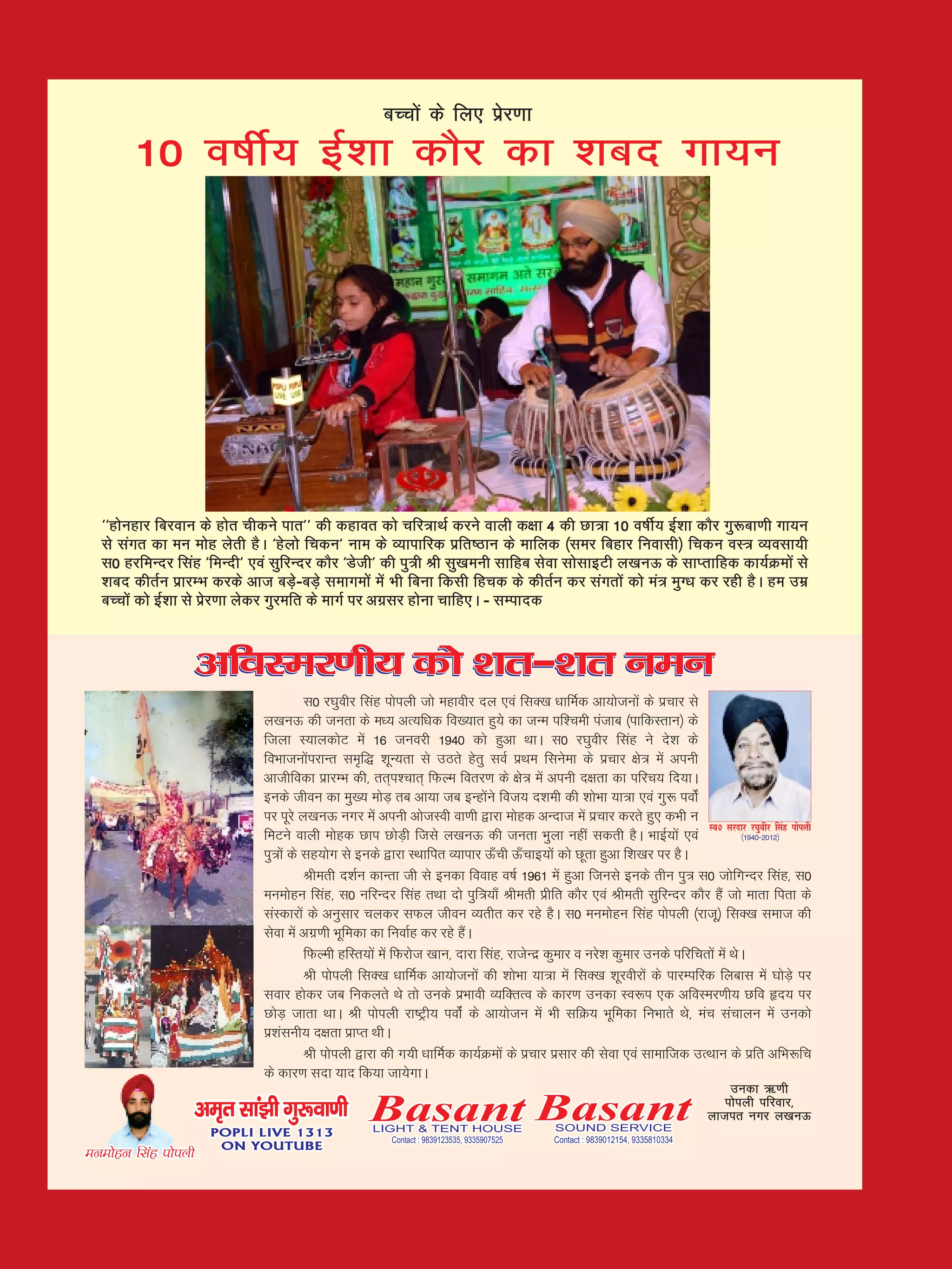 cPpksa ds fy, izsj.kk
        10 o"khZ; bZ'kk dkSj dk 'kcn xk;u




  ^^gksugkj fcjoku ds gksr phdus ikr** dh dgkor dks pfj=kFkZ djus okyh d{kk 4 dh Nk=k 10 o"khZ; bZ'kk dkSj xq:ck.kh xk;u
  ls laxr dk eu eksg ysrh gSA ^gsyks fpdu* uke ds O;kikfjd izfr"Bku ds ekfyd ¼lej fcgkj fuoklh½ fpdu oL= O;olk;h
  l0 gjfeUnj flag ^feUnh* ,oa lqfjUnj dkSj ^Msth* dh iq=h Jh lq[keuh lkfgc lsok lkslkbVh y[kuÅ ds lkIrkfgd dk;ZØeksa ls
  'kcn dhrZu izkjEHk djds vkt cM+s&cM+s lekxeksa esa Hkh fcuk fdlh fgpd ds dhrZu dj laxrksa dks ea= eqX/k dj jgh gSA ge mez
  cPpksa dks bZ'kk ls izsj.kk ysdj xqjefr ds ekxZ ij vxzlj gksuk pkfg,A & lEiknd


                      vfoLej.kh; dks 'kr&'kr ueu
                                        l0 j?kqohj flag iksiyh tks egkohj ny ,oa flD[k /kkfeZd vk;kstuksa ds izpkj ls
                              y[kuÅ dh turk ds e/; vR;f/kd fo[;kr gq;s dk tUe if'peh iatkc ¼ikfdLrku½ ds
                              ftyk L;kydksV esa 16 tuojh 1940 dks gqvk FkkA l0 j?kqohj flag us ns'k ds
                              foHkktuksaijkUr le`f) 'kwU;rk ls mBrs gsrq loZ izFke flusek ds izpkj {ks= esa viuh
                              vkthfodk izkjEHk dh] rr~i'pkr~ fQYe forj.k ds {ks= esa viuh n{krk dk ifjp; fn;kA
                              buds thou dk eq[; eksM+ rc vk;k tc bUgksaus fot; n'keh dh 'kksHkk ;k=k ,oa xq: ioksZa
                              ij iwjs y[kuÅ uxj esa viuh vkstLoh ok.kh }kjk eksgd vUnkt esa izpkj djrs gq, dHkh u
                                                                                                                          Lo0 ljnkj j?kqohj flag iksiyh
                              feVus okyh eksgd Nki NksM+h ftls y[kuÅ dh turk Hkqyk ugha ldrh gSA HkkbZ;ksa ,oa                       ¼1940&2012½

                              iq=ksa ds lg;ksx ls buds }kjk LFkkfir O;kikj Å¡ph Å¡pkb;ksa dks Nwrk gqvk f'k[kj ij gSA
                                        Jherh n'kZu dkUrk th ls budk fookg o"kZ 1961 esa gqvk ftuls buds rhu iq= l0 tksfxUnj flag] l0
                              eueksgu flag] l0 ufjUnj flag rFkk nks iqf=;k¡ Jherh izhfr dkSj ,oa Jherh lqfjUnj dkSj gSa tks ekrk firk ds
                              laLdkjksa ds vuqlkj pydj lQy thou O;rhr dj jgs gSA l0 eueksgu flag iksiyh ¼jktw½ flD[k lekt dh
                              lsok esa vxz.kh Hkwfedk dk fuokZg dj jgs gSaA
                                        fQYeh gfLr;ksa esa fQjkst [kku] nkjk flag] jktsUnz dqekj o ujs'k dqekj muds ifjfprksa esa FksA
                                        Jh iksiyh flD[k /kkfeZd vk;kstuksa dh 'kksHkk ;k=k esa flD[k 'kwjohjksa ds ikjEifjd fyckl esa ?kksM+s ij
                              lokj gksdj tc fudyrs Fks rks muds izHkkoh O;fDrRo ds dkj.k mudk Lo:i ,d vfoLej.kh; Nfo ân; ij
                              NksM+ tkrk FkkA Jh iksiyh jk"Vªh; ioksaZ ds vk;kstu esa Hkh lfØ; Hkwfedk fuHkkrs Fks] eap lapkyu esa mudks
                              iz'kaluh; n{krk izkIr FkhA
                                        Jh iksiyh }kjk dh x;h /kkfeZd dk;ZØeksa ds izpkj izlkj dh lsok ,oa lkekftd mRFkku ds izfr vfHk:fp
                              ds dkj.k lnk ;kn fd;k tk;sxkA
                                                                                                                                     mudk _.kh
                      ve`r lka>h xq:ok.kh
                       POPLI LIVE 1313
                                                     Basant Basant
                                                      LIGHT & TENT HOUSE                      SOUND SERVICE
                                                                                                                                    iksiyh ifjokj]
                                                                                                                                 yktir uxj y[kuÅ
                                                          Contact : 9839123535, 9335907525    Contact : 9839012154, 9335810334
                        ON YOUTUBE
eueksgu flag iksiyh
 