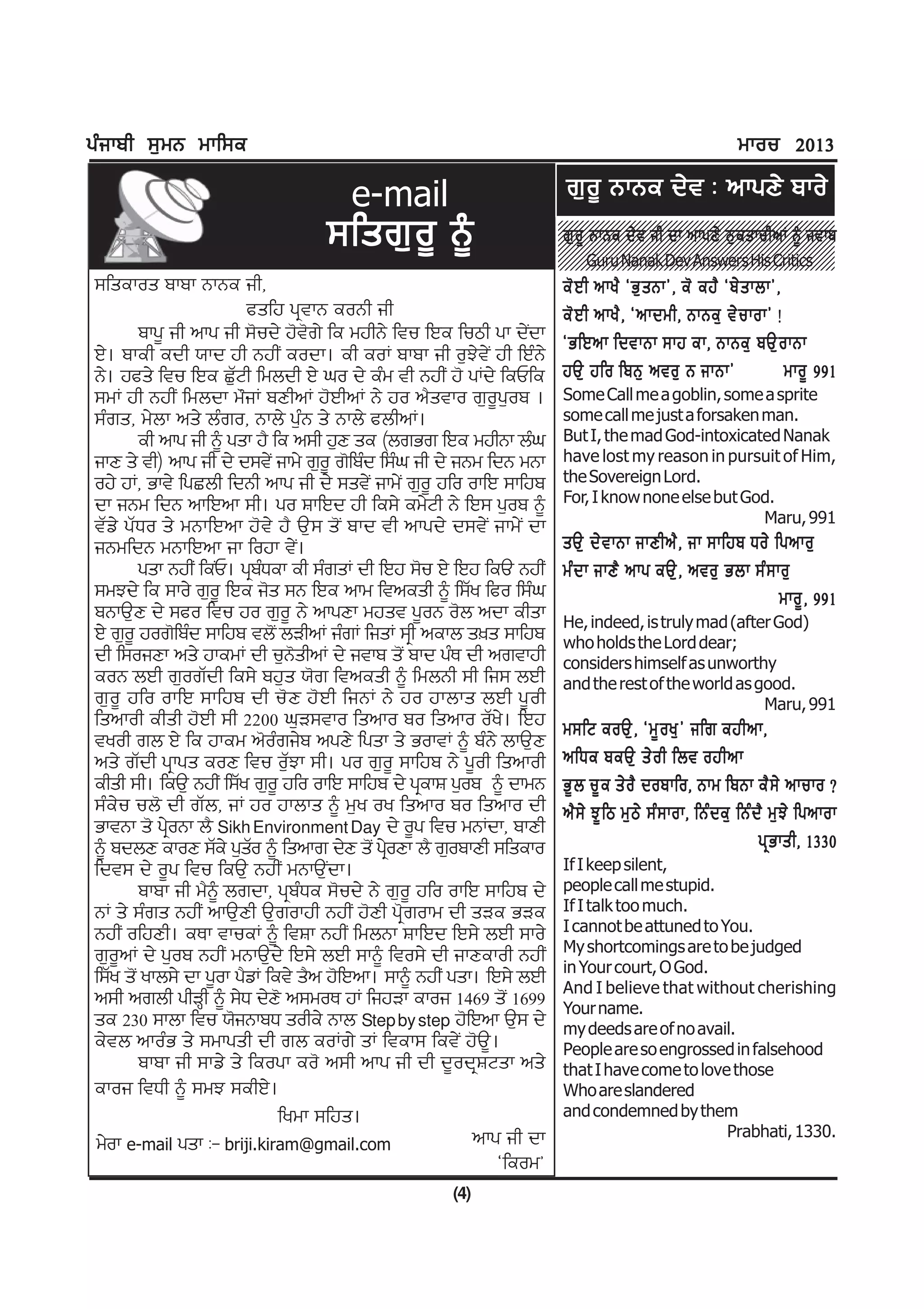 gzikph ;[wB wkf;e                                                                                            wkou 2013

                                      e-mail                          r[o{ BkBe d/t L nkgD/ pko/
                                  ;fsr[ o { ~                         r[ o { BkBe d/ t ih dk nkgD/ B[ e skuhnK ~ itkp
                                                                           Guru Nanak Dev Answers His Critics
;fsekos pkpk BkBe ih,                                                 e' J h nky? @G[ s Bk#, e' ej? @p/ s kbk#,
                         csfj gqtkB eoBh ih                           e' J h nky? , @nkdwh, BkBe[ t/ u kok# !
        pkg{ ih nkg ih ;'ud/ j't'r/ fe wjhB/ ftu fJe fumh gk d/Idk    @GfJnk fdtkBk ;kj ek, BkBe[ pT[ o kBk
J/. pkeh edh :kd jh BjhI eodk. eh eoK pkpk ih o[M/t/I jh fJzB/
B/. jcs/ ftu fJe S[ZNh fwbdh J/ xo d/ ezw th BjhI j' gKd/ feUfe       jT[ jfo fpB[ nto[ B ikBk#                 wko{ 991
;wK jh BjhI fwbdk w"iK pDhnK j'JhnK B/ jo n?stko r[o{g[op .           Some Call me a goblin, some a sprite
;zrs, w/bk ns/ bzro, Bkb/ g[zB s/ Bkb/ cbhnK.                         some call me just a forsaken man.
        eh nkg ih ~ gsk j? fe n;h j[D se (brGr fJe wjhBk bzx          But I, the mad God-intoxicated Nanak
ikD s/ th) nkg ih d/ d;t/I ikw/ r[o{ r'fpzd f;zx ih d/ iBw fdB wBk    have lost my reason in pursuit of Him,
oj/ jK, Gkt/ fgSbh fdBh nkg ih d/ ;st/I ikw/I r[o{ jfo okfJ ;kfjp     the Sovereign Lord.
dk iBw fdB nkfJnk ;h. go FkfJd jh fe;/ ew/Nh B/ fJ; g[op ~            For, I know none else but God.
                                                                                                   Maru, 991
tZv/ gZXo s/ wBkfJnk j't/ j? T[; s'I pkd th nkgd/ d;t/I ikw/I dk
iBwfdB wBkfJnk ik fojk t/I.                                           sT[ d/ t kBk ikDhn? , ik ;kfjp Xo/ fgnko[
        gsk BjhI feIU. gqpXek eh ;zrsK dh fJj ;'u J/ fJj feT BjhI
                            z                                         wz d k ikD? nkg eT[ , nto[ Gbk ;z ; ko[
;wMd/ fe ;ko/ r[o{ fJe i's ;B fJe nkw ftnesh ~ f;Zy fco f;zx                                               wko{ , 991
pBkT[D d/ ;co ftu jo r[o{ B/ nkgDk wjst g{oB o'b ndk ehsk             He, indeed, is truly mad (after God)
J/ r[o{ jor'fpzd ;kfjp tb'I bVhnK izrK fisK ;qh nekb s]s ;kfjp        who holds the Lord dear;
dh f;oiDk ns/ jkewK dh u[B'shnK d/ itkp s'I pkd gzE dh nrtkjh         considers himself as unworthy
eoB bJh r[orZdh fe;/ pj[s :'r ftnesh ~ fwbBh ;h fi; bJh               and the rest of the world as good.
r[o{ jfo okfJ ;kfjp dh u'D j'Jh fiBK B/ jo jkbks bJh g{oh                                           Maru, 991
fsnkoh ehsh j'Jh ;h 2200 x[V;tko fsnko po fsnko oZy/. fJj             w;fN eoT[ , @w{ o y[ # ifr ejhnk,
tyoh rb J/ fe jkew n'ozri/p ngD/ fgsk s/ GoktK ~ pzB/ bkT[D
ns/ rZdh gqkgs eoD ftu o[ZMk ;h. go r[o{ ;kfjp B/ g{oh fsnkoh         nfXe peT[ s/ o h fbt ojhnk
ehsh ;h. feT[ BjhI f;Zy r[o{ jfo okfJ ;kfjp d/ gqekF g[op ~ dkwB      G{ b u{ e s/ o ? dopkfo, Bkw fpBk e? ; / nkuko <
;ze/u ub' dh rZb, iK jo jkbks ~ w[y oy fsnko po fsnko dh              n? ; / M{ f m w[ m / ;z ; kok, fBz d e[ fBz d ? w[ M / fgnkok
GktBk s' gqoBk b? Sikh Environment Day d/ o{g ftu wBKdk, pkDh
             /
~ pdbD ekoD ;Ze/ g[so ~ fsnkr d/D s'I gqoDk b? r[opkDh ;fseko
                          Z                  /                                                                     gq G ksh, 1330
fdt; d/ o{g ftu feT[ BjhI wBkT[Idk.                                   If I keep silent,
        pkpk ih w?~ brdk, gqpzXe ;'ud/ B/ r[o{ jfo okfJ ;kfjp d/      people call me stupid.
BK s/ ;zrs BjhI nkT[Dh T[rokjh BjhI j'Dh gq'rokw dh sVe GVe           If I talk too much.
BjhI ofjDh. eEk tkueK ~ ftFk BjhI fwbBk FkfJd fJ;/ bJh ;ko/           I cannot be attuned to You.
                                                                      My shortcomings are to be judged
r[o{nK d/ g[op BjhI wBkT[d/ fJ;/ bJh ;k~ fto;/ dh ikDekoh BjhI        in Your court, O God.
f;Zy s'I ykb;/ dk g{ok g?vK fet/ s?n j'fJnk. ;k~ BjhI gsk. fJ;/ bJh   And I believe that without cherishing
n;h nrbh ghVQh ~ ;/X d/D' n;woE jK fijVk ekoi 1469 s'I 1699           Your name.
se 230 ;kbk ftu :'iBkpX sohe/ Bkb Step by step j'fJnk T[; d/          my deeds are of no avail.
e/tb nkozG s/ ;wkgsh dh rb eoKr/ sK ftek; fet/I j'T{.                 People are so engrossed in falsehood
        pkpk ih ;kv/ s/ feogk eo' n;h nkg ih dh d{odqFNsk ns/         that I have come to love those
ekoi ftXh ~ ;wM ;ehJ/.                                                Who are slandered
                              fywk ;fjs.                              and condemned by them
                                                         nkg ih dk                            Prabhati, 1330.
w/ok e-mail gsk L- briji.kiram@gmail.com
                                                             @feow#
                                                     (4)
 