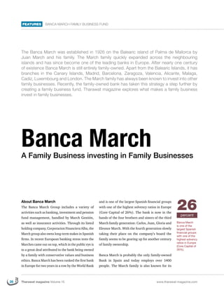 FEATURES        Banca March Family business fund




     The Banca March was established in 1926 on the Balearic island of Palma de Mallorca by
     Juan March and his family. The March family quickly expanded across the neighbouring
     islands and has since become one of the leading banks in Europe. After nearly one century
     of existence Banca March is still entirely family-owned. Apart from the Balearic Islands, it has
     branches in the Canary Islands, Madrid, Barcelona, Zaragoza, Valencia, Alicante, Malaga,
     Cadiz, Luxembourg and London. The March family has always been known to invest into other
     family businesses. Recently, the family-owned bank has taken this strategy a step further by
     creating a family business fund. Tharawat magazine explores what makes a family business
     invest in family businesses.




     Banca March
     A Family Business investing in Family Businesses




     About Banca March
     The Banca March Group includes a variety of
     activities such as banking, investment and pension
                                                           and is one of the largest Spanish financial groups
                                                           with one of the highest solvency ratios in Europe
                                                           (Core Capital of 26%). The bank is now in the
                                                                                                                 26percent
     fund management, handled by March Gestión,            hands of the four brothers and sisters of the third
     as well as insurance activities. Through its listed   March family generation: Carlos, Juan, Gloria and     Banca March
                                                                                                                 is one of the
     holding company, Corporacion Financiera Alba, the     Eleonor March. With the fourth generation slowly      largest Spanish
     March group also owns long-term stakes in Spanish     taking their place on the company’s board the         financial groups
                                                                                                                 with one of the
     firms. In recent European banking stress tests the    family seems to be gearing up for another century     highest solvency
                                                                                                                 ratios in Europe
     Marches came out on top, which in the public eye is   of family ownership.                                  (Core Capital of
     to a great deal attributed to the bank being owned                                                          26%).

     by a family with conservative values and business     Banca March is probably the only family-owned
     ethics. Banca March has been ranked the first bank    Bank in Spain and today employs over 1400
     in Europe for two years in a row by the World Bank    people. The March family is also known for its



26   Tharawat magazine Volume 15                                                                   www.tharawat-magazine.com
 