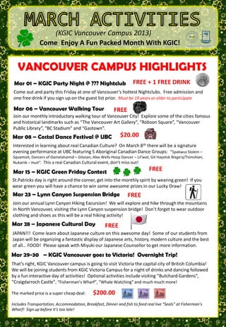 (KGIC Vancouver Campus 2013)
                  Come Enjoy A Fun Packed Month With KGIC!

                                  TUES 1is the month of LUCK!3
                                             WED 2                                    FRI        1       SAT      2
    VANCOUVER CAMPUS HIGHLIGHTS
To SIGN UP for activities         March                 THUR
see T.J. on the 3rd floor of                                                               FREE             $60.00
           Try some green Beer
Robson Campus or send an                      Welcome To                              KGIC PARTY         Vancouver
email to: Tylers@kgic.ca                         KGIC                                   NIGHT          Canucks Hockey
 Marto sign KGIC Party
 Try 01 – up one                 Night some Gold Students
                                  Find @ ??? Nightclub
                                             New                     FREE + 1 FREE DRINK
                                                                                 (Aubar)
                                                                                                       Game 6:00pm?
                                                                            8:00pm-12:00am
                                      Wear Green
 Come out and activity Friday at one of Vancouver’s hottest Nightclubs. Free admission and
  week before party this
Check us out on Facebooksign up on thefor thelist prior.of march years or older to participate
 one free drink if you                 guest month Must be 19
KGIC Vancouver Campus                 and join in on the fun!                                  VS
 Mar 06 – Vancouver Walking Tour              FREE
  SUN 3       MON 4          TUES 5tour of Vancouver City! Explore some of the citiesSAT 9
 Join our monthly introductory walking  WED 6         THUR 7         FRI 8            famous
 and FREE                                         FREE           FREE
     historical landmarks such as “The Vancouver Art Gallery”, “Robson Square”, “Vancouver
                                                                             $20.00      $30.00
 PublicME…       Welcome To                 Vancouver      Lunchtime                   Whitecaps
  PUSH Library”, “BC Stadium” and “Gastown”.                            Coastal Dance
                     KGIC              ???         Walking Tour        Activity     Festival @ UBC      Soccer Game
 Mar 08 – Costal Dance Festival @ UBC $20.00
           New Students Activity   (Vancouver) TRIVIA                                 7:30-9:30 pm     9:00am – 3:00pm
                                                     3:30-5:30pm        (KGIBC)
                               Suggestions
 Interested in learning about real Canadian Culture? On March 8th there will be a signature
 evening performance at UBC featuring 5 Aboriginal Canadian Dance Groups: “Spakwus Slolem –
 Squamish, Dancers of Damelahamid – Gitxsan, Alex Wells Hoop Dancer – Lil’wat, Git Hayetsk Nisga'a/Tsimshian,
 Nukariik – Inuit”. MONreal Canadian Cultural event, don’t miss out!
  SUN 10            This a 11   TUES 12 WED 13 THUR 14                                FRI 15           SAT       16
 Mar 15 – KGIC Green Friday Contest
   $58.00                 FREE                          $15.00
                                                                              FREE
                                                                          $60.00             FREE            FREE
           GO TO SCHOOL
    Seattle      (Vancouver)                                  Vancouver                    Kokoro Dance
  Shopping &                    the corner, Extreme Airpark Canucks Hockey KGIC Green
St.Patricks day is right around Games Day get into the monthly spirit by wearing green! If you Art
              9:00am – 3:00pm (3rd Floor Robson)                                            (Vancouver
                                                 Dodge Ball                Friday Contest!
wear green you will have a chance 5:30pm some awesome prizes6:00pm? Lucky Draw!
  Sightseeing                   3:30 –  to win   (Richmond)
                                                             Game
                                                                  in our                   Gallery) 2:30pm
8:00am-8:00pm
 Mar 23 – Lynn Canyon Suspension Bridge          3:00-5:00pm
                                                                FREE
 Join our annual Lynn Canyon Hiking Excursion!         We will exploreVS hike through the mountains
                                                                      and
 in North Vancouver, visiting the Lynn Canyon suspension bridge! Don’t forget to wear outdoor
 clothing17 shoes as this willTUESreal hiking activity!
  SUN and MON 18                be a 19      WED 20 THUR 21               FRI 22        SAT 23
                                                                                              $$$              FREE
Mar 28 – Japanese Cultural Day
       FREE
St. Patrick’s         Reading Test               FREE
                                                          $6.00            FREE
                                                                                           Lynn Canyon
                 Study, Study,                Exercise & Pool   Lunchtime    Pub Night!
  Day Parade                       (ESL)      (Canada Games)     Activity                   Suspension
 JAPAN!!! Come learn about Japanese culture on this awesome day! Some of our students Bridge
                    Study…                                                  Wings and…        from
(Howe & Georgia)                                 3:30-6:30pm
                                                                 TRIVIA modern culture and the best
 Japan will be organizing a fantastic display of Japanese arts, history,
11:00am-12:00pm
                                                                            (Shenanigans)  12:30-4:30pm
                                                         (ROBSON)                      3:30–6:30 pm
of all… FOOD! Please speak with Miyuki our Japanese Counsellor to get more information.
Mar 29-30 – KGIC Vancouver goes to Victoria! Overnight Trip!
That’s right, KGIC Vancouver campus is going to visit Victoria the capital city of British Columbia!
We will be joining students from KGIC 26
 SUN 24 MON 25 TUES Victoria Campus for aTHURof drinksFRI dancing followed
                                             WED 27             night 28       and 29 SAT 30
by a fun interactive dayTestactivities! Test
               Grammar of      Writing Optional activities include visiting “Butchard Gardens”, Activities:
                                                   FREE             FREE          $180.00 Optional
“Craigdarroch Castle”, “Fisherman’s Wharf”, “Whale Watching” Japanese much more!
                   (ESL)           (ESL)      EPE/PMM           and much        Victoria    Butchard Gardens
                                                                    Cultural Day     Overnight Trip!
                                                   Information                                             OR
 SUN 30
The marked price is a super cheap deal:       $200.00Session
                                                                     3:30-5:00pm       8:00-9:00pm    Craigdarroch
                                                                                                         Castle
                                                12:45-1:30pm
                                                                                                           OR
                                                                                                     Whale Watching
Includes Transportation, Accommodation, Breakfast, Dinner and fish to feed real live “Seals” at Fisherman’s
Wharf! Sign up before it’s too late!                                 JAPAN
 