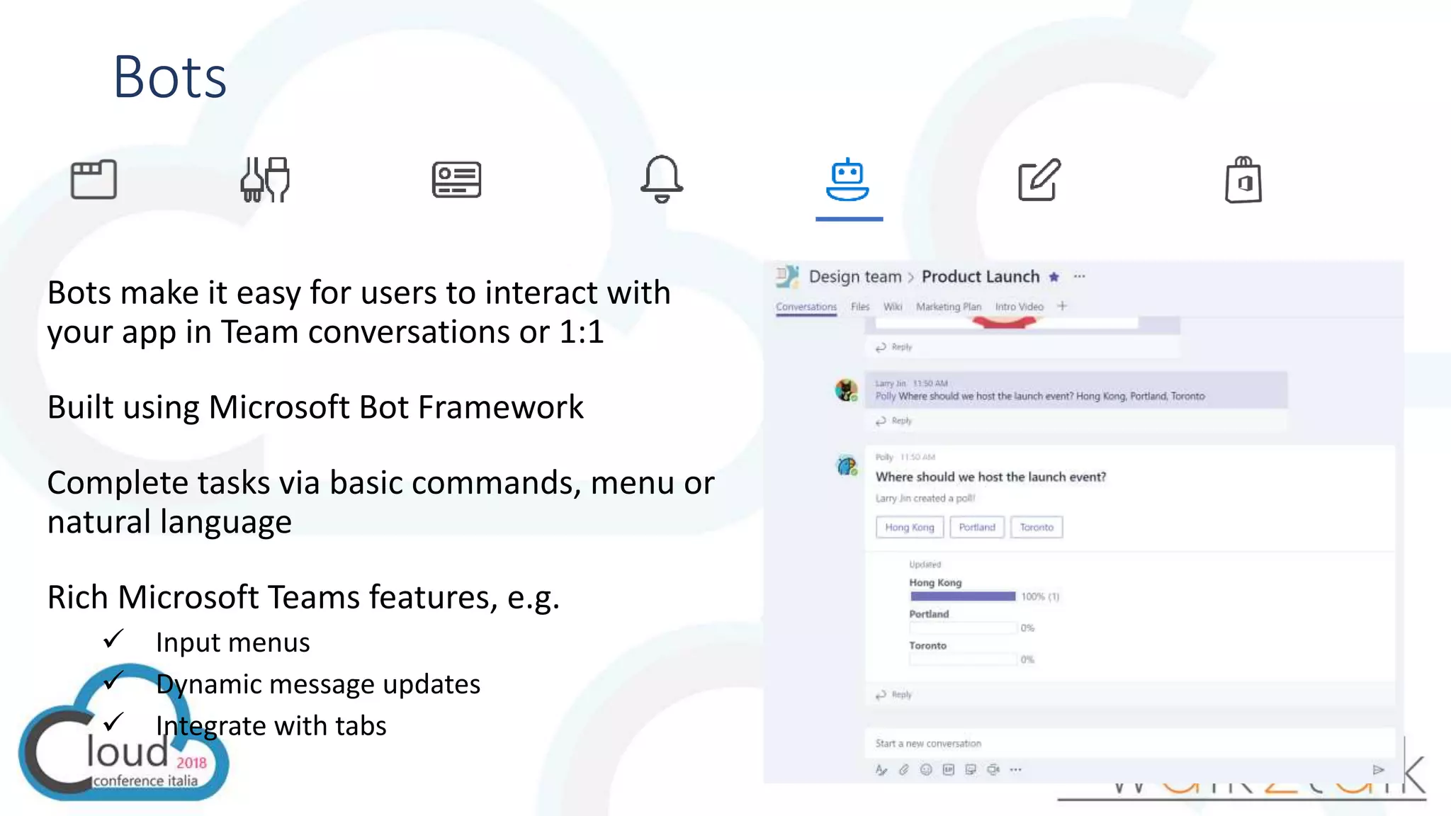 Bots
Bots make it easy for users to interact with
your app in Team conversations or 1:1
Built using Microsoft Bot Framework
Complete tasks via basic commands, menu or
natural language
Rich Microsoft Teams features, e.g.
 Input menus
 Dynamic message updates
 Integrate with tabs
 