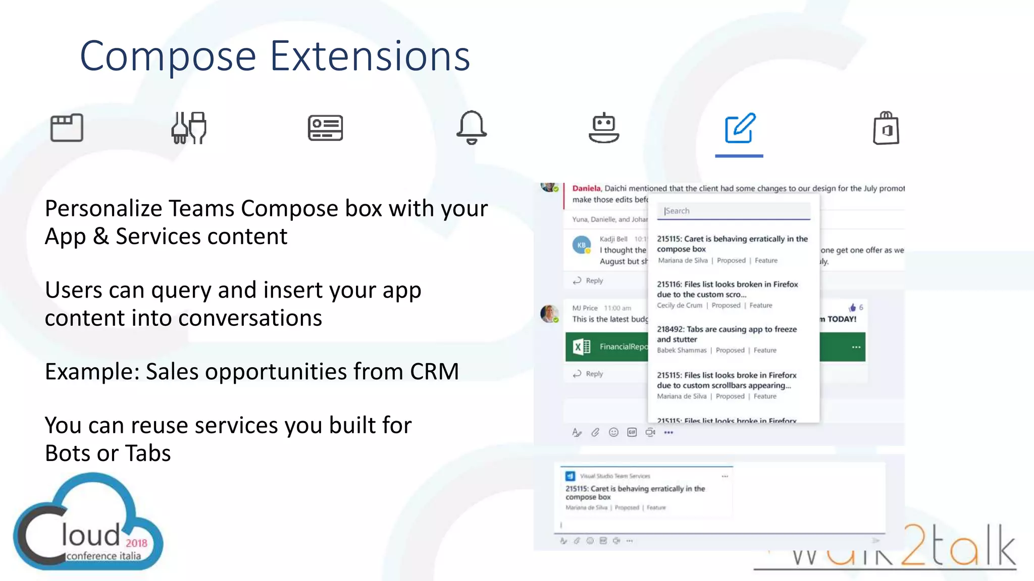 Compose Extensions
Personalize Teams Compose box with your
App & Services content
Users can query and insert your app
content into conversations
Example: Sales opportunities from CRM
You can reuse services you built for
Bots or Tabs
 