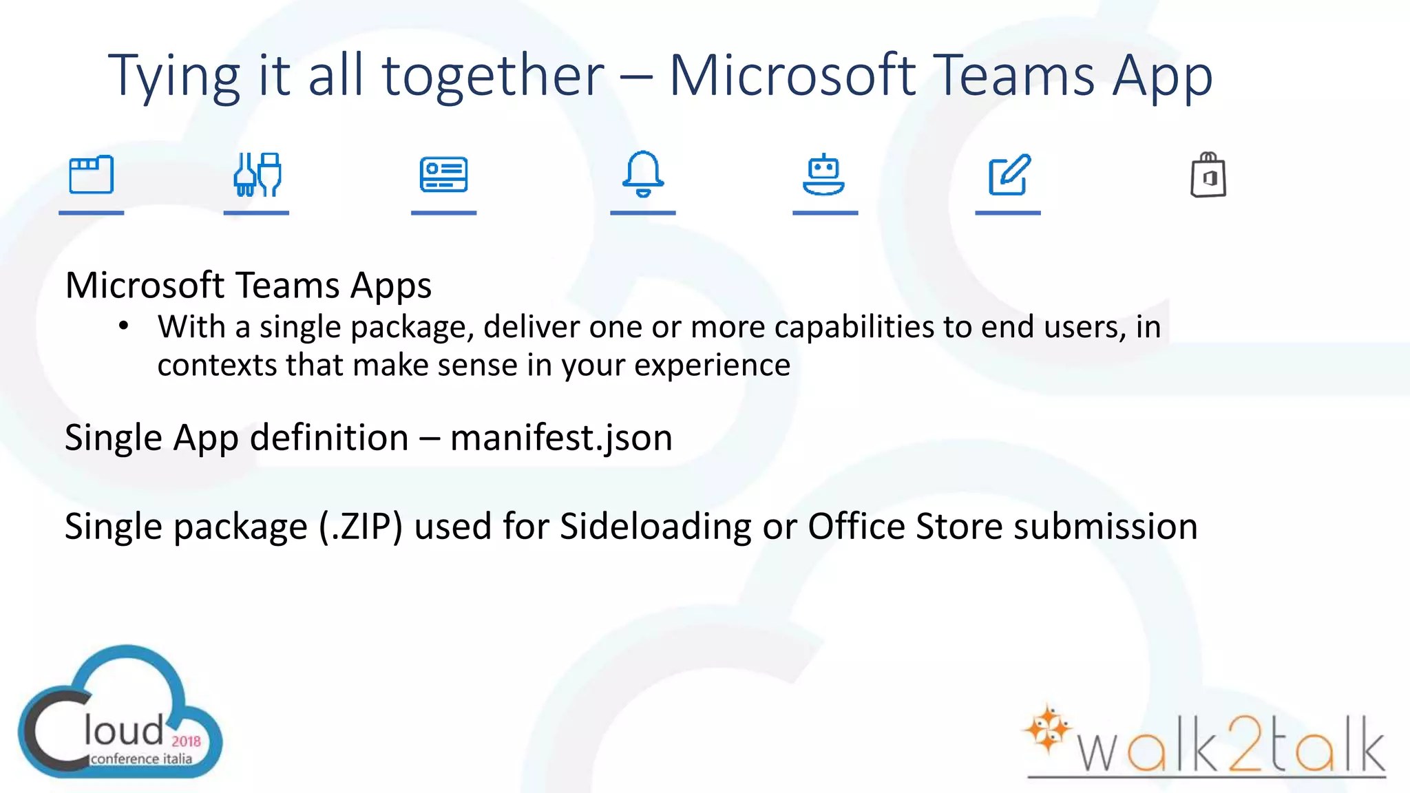 Tying it all together – Microsoft Teams App
Microsoft Teams Apps
• With a single package, deliver one or more capabilities to end users, in
contexts that make sense in your experience
Single App definition – manifest.json
Single package (.ZIP) used for Sideloading or Office Store submission
 