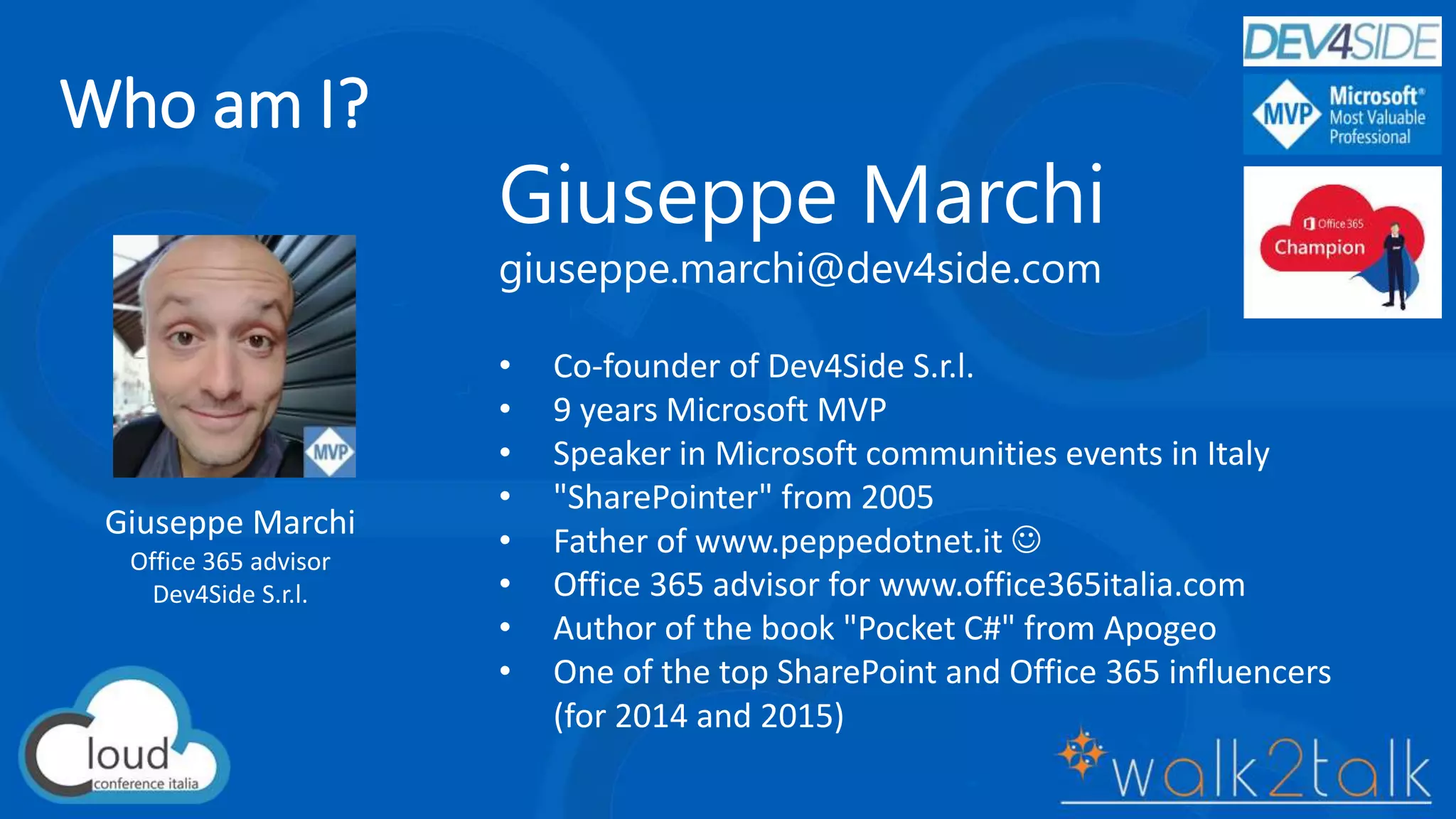 Who am I?
Giuseppe Marchi
Office 365 advisor
Dev4Side S.r.l.
Giuseppe Marchi
giuseppe.marchi@dev4side.com
• Co-founder of Dev4Side S.r.l.
• 9 years Microsoft MVP
• Speaker in Microsoft communities events in Italy
• "SharePointer" from 2005
• Father of www.peppedotnet.it 
• Office 365 advisor for www.office365italia.com
• Author of the book "Pocket C#" from Apogeo
• One of the top SharePoint and Office 365 influencers
(for 2014 and 2015)
 