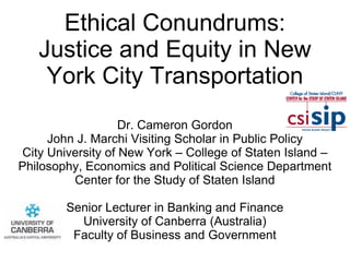 Ethical Conundrums:
Justice and Equity in New
York City Transportation
Dr. Cameron Gordon
John J. Marchi Visiting Scholar in Public Policy
City University of New York – College of Staten Island –
Philosophy, Economics and Political Science Department
Center for the Study of Staten Island
Senior Lecturer in Banking and Finance
University of Canberra (Australia)
Faculty of Business and Government
 