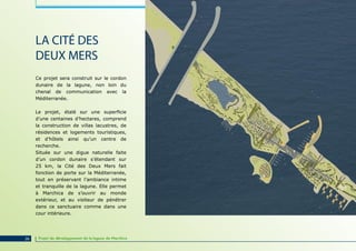 LA CITÉ DES
     DEUX MERS
     Ce projet sera construit sur le cordon
     dunaire de la lagune, non loin du
     chenal de communication avec la
     Méditerranée.

     Le projet, étalé sur une superficie
     d’une centaines d’hectares, comprend
     la construction de villas lacustres, de
     résidences et logements touristiques,
     et d’hôtels ainsi qu’un centre de
     recherche.
     Située sur une digue naturelle faite
     d’un cordon dunaire s’étendant sur
     25 km, la Cité des Deux Mers fait
     fonction de porte sur la Méditerranée,
     tout en préservant l’ambiance intime
     et tranquille de la lagune. Elle permet
     à Marchica de s’ouvrir au monde
     extérieur, et au visiteur de pénétrer
     dans ce sanctuaire comme dans une
     cour intérieure.




26    Projet de développement de la lagune de Marchica
 