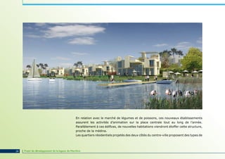 En relation avec le marché de légumes et de poissons, ces nouveaux établissements
                                                 assurent les activités d’animation sur la place centrale tout au long de l’année.
                                                 Parallèlement à ces édifices, de nouvelles habitations viendront étoffer cette structure,
                                                 proche de la médina.
                                                 Les quartiers résidentiels projetés des deux côtés du centre-ville proposent des types de




28   Projet de développement de la lagune de Marchica
 