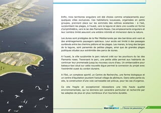 Enfin, trois territoires singuliers ont été choisis comme emplacements pour
quelques villas exclusives. Ces habitations luxueuses, organisées en petits
groupes, prennent place sur les sommets des collines existantes : à l’est,
surplombant les plages, à l’ouest, vers la lagune et dans une cuvette en forme
d’amphithéâtre, vers le lac des Flamants Roses. Ces emplacements singuliers et
leur nombre limité assurent une entière intimité et immersion dans la nature.

Les dunes sont protégées de la Mer Méditerranée par des barrières anti-vent et
des aménagements paysagers spéciaux. Leur accès est limité à des passages
surélevés entre les chemins piétons et les plages. Les marais, le long des berges
de la lagune, sont parsemés de petites plages, ainsi que de grandes plages
publiques situées aux extrémités des parcs de dunes.

A l’ouest, la ville surplombe le parc naturel créé sur les pourtours du lac des
Flamants roses. Traversant le parc, une petite allée permet aux habitants de
continuer leur promenade jusqu’au nouveau cours d’eau. Un embarcadère pour
bateaux-taxi situé sur cette nouvelle digue permet la connexion du projet avec
l’extrémité ouest du cordon dunaire.

A l’Est, un complexe sportif, un Centre de Recherche, une ferme biologique et
un centre d’équitation jouxtent l’actuel village de pêcheurs. Dans cette partie du
site, la construction d’une voie carrossable est prévue, pour les cas d’urgence.

Ce site fragile et exceptionnel nécessitera une très haute qualité
environnementale, qui lui donnera son caractère particulier et recherché par
les adeptes de plus en plus nombreux d’un tourisme durable.




                                                             Dossier de présentation   31
 