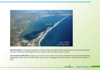 Marchica Sport : site équipé d’installations modernes mises à la disposition des professionnels et amateurs des disciplines
sportives. Ses travaux d’aménagement seront lancés en 2017 pour être achevés en 2022.

Les Vergers de Marchica : espace conçu autour du parc naturel de la lagune permettant divers types d’hébergement
spécifiques (mobile home, villas-fermettes). Ses travaux d’aménagement seront lancés en 2019 pour être achevés en
2025.




                                                                                                       Dossier de présentation   9
 