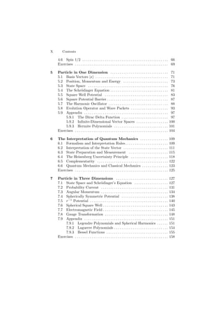 X Contents
4.6 Spin 1/2 . . . . . . . . . . . . . . . . . . . . . . . . . . . . . . . . . . . . . . . . . . . . . . 66
Exercises . . . . . . . . . . . . . . . . . . . . . . . . . . . . . . . . . . . . . . . . . . . . . . . . . . 69
5 Particle in One Dimension . . . . . . . . . . . . . . . . . . . . . . . . . . . . . . . 71
5.1 Basis Vectors |x . . . . . . . . . . . . . . . . . . . . . . . . . . . . . . . . . . . . . . . 71
5.2 Position, Momentum and Energy . . . . . . . . . . . . . . . . . . . . . . . . 73
5.3 State Space . . . . . . . . . . . . . . . . . . . . . . . . . . . . . . . . . . . . . . . . . . . 76
5.4 The Schr¨odinger Equation . . . . . . . . . . . . . . . . . . . . . . . . . . . . . . . 81
5.5 Square Well Potential . . . . . . . . . . . . . . . . . . . . . . . . . . . . . . . . . . 83
5.6 Square Potential Barrier . . . . . . . . . . . . . . . . . . . . . . . . . . . . . . . . . 87
5.7 The Harmonic Oscillator . . . . . . . . . . . . . . . . . . . . . . . . . . . . . . . . 88
5.8 Evolution Operator and Wave Packets . . . . . . . . . . . . . . . . . . . . 93
5.9 Appendix . . . . . . . . . . . . . . . . . . . . . . . . . . . . . . . . . . . . . . . . . . . . . 97
5.9.1 The Dirac Delta Function . . . . . . . . . . . . . . . . . . . . . . . . . 97
5.9.2 Inﬁnite-Dimensional Vector Spaces . . . . . . . . . . . . . . . . . 100
5.9.3 Hermite Polynomials . . . . . . . . . . . . . . . . . . . . . . . . . . . . . 101
Exercises . . . . . . . . . . . . . . . . . . . . . . . . . . . . . . . . . . . . . . . . . . . . . . . . . . 104
6 The Interpretation of Quantum Mechanics . . . . . . . . . . . . . . . 109
6.1 Formalism and Interpretation Rules. . . . . . . . . . . . . . . . . . . . . . . 109
6.2 Interpretation of the State Vector . . . . . . . . . . . . . . . . . . . . . . . . 111
6.3 State Preparation and Measurement . . . . . . . . . . . . . . . . . . . . . 115
6.4 The Heisenberg Uncertainty Principle . . . . . . . . . . . . . . . . . . . . 118
6.5 Complementarity . . . . . . . . . . . . . . . . . . . . . . . . . . . . . . . . . . . . . . 122
6.6 Quantum Mechanics and Classical Mechanics . . . . . . . . . . . . . . 123
Exercises . . . . . . . . . . . . . . . . . . . . . . . . . . . . . . . . . . . . . . . . . . . . . . . . . . 125
7 Particle in Three Dimensions . . . . . . . . . . . . . . . . . . . . . . . . . . . . 127
7.1 State Space and Schr¨odinger’s Equation . . . . . . . . . . . . . . . . . . 127
7.2 Probability Current . . . . . . . . . . . . . . . . . . . . . . . . . . . . . . . . . . . . 131
7.3 Angular Momentum . . . . . . . . . . . . . . . . . . . . . . . . . . . . . . . . . . . . 134
7.4 Spherically Symmetric Potential . . . . . . . . . . . . . . . . . . . . . . . . . 138
7.5 r−1
Potential . . . . . . . . . . . . . . . . . . . . . . . . . . . . . . . . . . . . . . . . . . 140
7.6 Spherical Square Well . . . . . . . . . . . . . . . . . . . . . . . . . . . . . . . . . . . 143
7.7 Electromagnetic Field . . . . . . . . . . . . . . . . . . . . . . . . . . . . . . . . . . . 145
7.8 Gauge Transformation . . . . . . . . . . . . . . . . . . . . . . . . . . . . . . . . . . 148
7.9 Appendix . . . . . . . . . . . . . . . . . . . . . . . . . . . . . . . . . . . . . . . . . . . . . 151
7.9.1 Legendre Polynomials and Spherical Harmonics . . . . . . 151
7.9.2 Laguerre Polynomials . . . . . . . . . . . . . . . . . . . . . . . . . . . . . 154
7.9.3 Bessel Functions . . . . . . . . . . . . . . . . . . . . . . . . . . . . . . . . . 155
Exercises . . . . . . . . . . . . . . . . . . . . . . . . . . . . . . . . . . . . . . . . . . . . . . . . . . 158
 