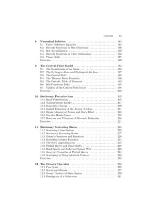 Contents XI
8 Numerical Solution . . . . . . . . . . . . . . . . . . . . . . . . . . . . . . . . . . . . . . 163
8.1 Finite-Diﬀerence Equation . . . . . . . . . . . . . . . . . . . . . . . . . . . . . . 163
8.2 Discrete Spectrum in One Dimension . . . . . . . . . . . . . . . . . . . . . 166
8.3 Box Normalization . . . . . . . . . . . . . . . . . . . . . . . . . . . . . . . . . . . . . 170
8.4 Discrete Spectrum in Three Dimensions . . . . . . . . . . . . . . . . . . 173
8.5 Phase Shifts . . . . . . . . . . . . . . . . . . . . . . . . . . . . . . . . . . . . . . . . . . . 177
Exercises . . . . . . . . . . . . . . . . . . . . . . . . . . . . . . . . . . . . . . . . . . . . . . . . . . 180
9 The Central-Field Model . . . . . . . . . . . . . . . . . . . . . . . . . . . . . . . . . 183
9.1 The Hamiltonian of an Atom . . . . . . . . . . . . . . . . . . . . . . . . . . . . 183
9.2 The Hydrogen Atom and Hydrogen-Like Ions . . . . . . . . . . . . . . 187
9.3 The Central Field . . . . . . . . . . . . . . . . . . . . . . . . . . . . . . . . . . . . . . 188
9.4 The Thomas–Fermi Equation . . . . . . . . . . . . . . . . . . . . . . . . . . . . 190
9.5 The Periodic Table of Elements . . . . . . . . . . . . . . . . . . . . . . . . . . 193
9.6 Self-Consistent Field . . . . . . . . . . . . . . . . . . . . . . . . . . . . . . . . . . . 195
9.7 Validity of the Central-Field Model . . . . . . . . . . . . . . . . . . . . . . 198
Exercises . . . . . . . . . . . . . . . . . . . . . . . . . . . . . . . . . . . . . . . . . . . . . . . . . . 202
10 Stationary Perturbations . . . . . . . . . . . . . . . . . . . . . . . . . . . . . . . . . 205
10.1 Small Perturbation . . . . . . . . . . . . . . . . . . . . . . . . . . . . . . . . . . . . . 205
10.2 Nondegenerate Energy . . . . . . . . . . . . . . . . . . . . . . . . . . . . . . . . . . 207
10.3 Degenerate Energy . . . . . . . . . . . . . . . . . . . . . . . . . . . . . . . . . . . . . 209
10.4 Spatial Extension of the Atomic Nucleus . . . . . . . . . . . . . . . . . . 211
10.5 Dipole Moment of Atoms and Stark Eﬀect . . . . . . . . . . . . . . . . 213
10.6 Van der Waals Forces . . . . . . . . . . . . . . . . . . . . . . . . . . . . . . . . . . 215
10.7 Rotation and Vibration of Diatomic Molecules . . . . . . . . . . . . . 218
Exercises . . . . . . . . . . . . . . . . . . . . . . . . . . . . . . . . . . . . . . . . . . . . . . . . . . 221
11 Stationary Scattering States . . . . . . . . . . . . . . . . . . . . . . . . . . . . . 225
11.1 Scattering Cross Section . . . . . . . . . . . . . . . . . . . . . . . . . . . . . . . . 225
11.2 Stationary Scattering States . . . . . . . . . . . . . . . . . . . . . . . . . . . . . 227
11.3 Green’s Operators and Functions . . . . . . . . . . . . . . . . . . . . . . . . 229
11.4 Scattering Integral Equation . . . . . . . . . . . . . . . . . . . . . . . . . . . . 234
11.5 The Born Approximation . . . . . . . . . . . . . . . . . . . . . . . . . . . . . . . 235
11.6 Partial Waves and Phase Shifts . . . . . . . . . . . . . . . . . . . . . . . . . . 238
11.7 Hard Sphere and Spherical Square Well . . . . . . . . . . . . . . . . . . . 242
11.8 Analytic Properties of Partial Waves . . . . . . . . . . . . . . . . . . . . . 244
11.9 Scattering by Many Identical Centers . . . . . . . . . . . . . . . . . . . . . 248
Exercises . . . . . . . . . . . . . . . . . . . . . . . . . . . . . . . . . . . . . . . . . . . . . . . . . . 252
12 The Density Operator . . . . . . . . . . . . . . . . . . . . . . . . . . . . . . . . . . . 255
12.1 Pure State . . . . . . . . . . . . . . . . . . . . . . . . . . . . . . . . . . . . . . . . . . . . 255
12.2 Statistical Mixture . . . . . . . . . . . . . . . . . . . . . . . . . . . . . . . . . . . . . 257
12.3 Tensor Product of State Spaces . . . . . . . . . . . . . . . . . . . . . . . . . . 259
12.4 Description of a Subsystem . . . . . . . . . . . . . . . . . . . . . . . . . . . . . 261
 