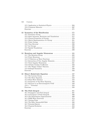 XII Contents
12.5 Application to Statistical Physics . . . . . . . . . . . . . . . . . . . . . . . . 264
12.6 Consistent Histories . . . . . . . . . . . . . . . . . . . . . . . . . . . . . . . . . . . . 267
Exercises . . . . . . . . . . . . . . . . . . . . . . . . . . . . . . . . . . . . . . . . . . . . . . . . . . 271
13 Symmetry of the Hamiltonian . . . . . . . . . . . . . . . . . . . . . . . . . . . 275
13.1 Symmetry Group . . . . . . . . . . . . . . . . . . . . . . . . . . . . . . . . . . . . . . 275
13.2 Space Inversion, Rotations and Translations . . . . . . . . . . . . . . . 277
13.3 General Properties of Groups . . . . . . . . . . . . . . . . . . . . . . . . . . . . 279
13.4 Matrix Representation of a Group . . . . . . . . . . . . . . . . . . . . . . . 281
13.5 Finite Groups . . . . . . . . . . . . . . . . . . . . . . . . . . . . . . . . . . . . . . . . . 284
13.6 Time Reversal . . . . . . . . . . . . . . . . . . . . . . . . . . . . . . . . . . . . . . . . . 290
13.7 Lie Groups . . . . . . . . . . . . . . . . . . . . . . . . . . . . . . . . . . . . . . . . . . . . 292
13.8 Spatial Translations . . . . . . . . . . . . . . . . . . . . . . . . . . . . . . . . . . . . 296
Exercises . . . . . . . . . . . . . . . . . . . . . . . . . . . . . . . . . . . . . . . . . . . . . . . . . . 299
14 Rotations and Angular Momentum . . . . . . . . . . . . . . . . . . . . . . 305
14.1 The Rotation Group . . . . . . . . . . . . . . . . . . . . . . . . . . . . . . . . . . . 305
14.2 Finite Rotations . . . . . . . . . . . . . . . . . . . . . . . . . . . . . . . . . . . . . . . 310
14.3 D Matrices as Wave Functions . . . . . . . . . . . . . . . . . . . . . . . . . . 315
14.4 Interaction of Two Angular Momenta . . . . . . . . . . . . . . . . . . . . . 319
14.5 Total Angular Momentum . . . . . . . . . . . . . . . . . . . . . . . . . . . . . . 321
14.6 Clebsch–Gordan Coeﬃcients . . . . . . . . . . . . . . . . . . . . . . . . . . . . 323
14.7 The Wigner–Eckart Theorem . . . . . . . . . . . . . . . . . . . . . . . . . . . . 327
14.8 Enlarged Symmetry . . . . . . . . . . . . . . . . . . . . . . . . . . . . . . . . . . . . 329
Exercises . . . . . . . . . . . . . . . . . . . . . . . . . . . . . . . . . . . . . . . . . . . . . . . . . . 333
15 Dirac’s Relativistic Equation . . . . . . . . . . . . . . . . . . . . . . . . . . . . . 337
15.1 The Lorentz Group . . . . . . . . . . . . . . . . . . . . . . . . . . . . . . . . . . . . 337
15.2 The Dirac Equation . . . . . . . . . . . . . . . . . . . . . . . . . . . . . . . . . . . . 342
15.3 Plane-Wave Solution . . . . . . . . . . . . . . . . . . . . . . . . . . . . . . . . . . . 344
15.4 Properties of the Dirac Equation . . . . . . . . . . . . . . . . . . . . . . . . . 346
15.5 Electron in an Electromagnetic Field . . . . . . . . . . . . . . . . . . . . . 349
15.6 r−1
Potential . . . . . . . . . . . . . . . . . . . . . . . . . . . . . . . . . . . . . . . . . . 353
Exercises . . . . . . . . . . . . . . . . . . . . . . . . . . . . . . . . . . . . . . . . . . . . . . . . . . 358
16 The Path Integral . . . . . . . . . . . . . . . . . . . . . . . . . . . . . . . . . . . . . . . . 361
16.1 Propagator and Path Integral . . . . . . . . . . . . . . . . . . . . . . . . . . . 361
16.2 Convergence of Path Integrals . . . . . . . . . . . . . . . . . . . . . . . . . . . 366
16.3 The Semiclassical Approximation . . . . . . . . . . . . . . . . . . . . . . . . 369
16.4 WKB Wave Functions . . . . . . . . . . . . . . . . . . . . . . . . . . . . . . . . . . 374
16.5 Turning Point . . . . . . . . . . . . . . . . . . . . . . . . . . . . . . . . . . . . . . . . . 377
16.6 The Bohr–Sommerfeld Rule . . . . . . . . . . . . . . . . . . . . . . . . . . . . . 380
16.7 Potential Barrier . . . . . . . . . . . . . . . . . . . . . . . . . . . . . . . . . . . . . . . 382
16.8 Classical Evolution . . . . . . . . . . . . . . . . . . . . . . . . . . . . . . . . . . . . . 384
Exercises . . . . . . . . . . . . . . . . . . . . . . . . . . . . . . . . . . . . . . . . . . . . . . . . . . 387
 