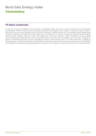 Bord Gáis Energy Index
Commentary
bordgaisenergy.ie	 March 2015
FX Rates (continued)
to step up hiring encouraged by low oil prices, a markedly weaker euro and a major stimulus from the European
Central Bank. Indeed, business across the region reported the strongest rise in activity in nearly four years in March.
Data from the euro zone indicate that an economic recovery is finally under way. The unemployment edged down
to 11.3% in February, the lowest since May 2012, from a revised 11.4% in January. And prices have just about stopped
falling: March’s inflation rate was -0.1%, after February’s -0.3% and January’s -0.6%. Confidence is also picking
up. The European Commission’s economic sentiment index for March was the highest since July 2011. A gauge of
output in manufacturing and services compiled by Markit, a data research firm, hit a 46-month high. Judging by
the commission’s index, the recovery is being led by consumers, who are enjoying lower energy bills. The European
Central Bank’s quantitative-easing programme is kicking in, too. Europe is scarcely roaring, but it is at least reviving.
 