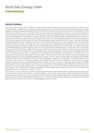 Bord Gáis Energy Index
Commentary
bordgaisenergy.ie	 March 2015
Market Outlook
The outlook for UK gas prices could be strongly influenced by restrictions at Rough, Groningen production and
unusually heavy maintenance scheduled on Norwegian assets in Q2. During the coming summer season, storage
capacity at Rough will be reduced by 25% or a maximum of 950mcm from its current 3.7bcm. The duration of this
limitation is said to be up to six months. With less gas going into storage this summer, it is being estimated that
over the three peak winter months there may be 8mcm less gas available from Rough (assuming that 750mcm
were not injected due to the drop in capacity). Rough is by far the most important storage facility in the UK and it
is reported that the operator, Centrica, is being forced to limit maximum operating pressure for technical reasons.
The UK gas market reacted when the news broke and prices went up further when it was confirmed. Whether
a reduced Rough has an impact on prices in winter 15/16 will depend on many variables. Gas markets were
somewhat relieved on the news that the Dutch judge hearing an appeal against the government’s Groningen gas
extraction policy said he has no plans to order a complete halt to production from the field. The statement came
as the Netherlands’ top administrative court, the Council of State, heard evidence in early April from opponents
and proponents of Economic Affairs Minister Henk Kamp’s decision last December to limit Groningen production
to 39.4bcm for 2015 and 2016. The court will make a preliminary decision by 15 April on whether to halt production
from the Groningen gas field in response to the appeals. The appellants are calling for all production from
Groningen to be provisionally halted. As the UK system imports gas from the Netherlands via the BBL pipeline, the
market will await the Council of States preliminary decision. Further relief was provided on the news that Russian
President Vladimir Putin and Prime Minister Dmitry Medvedev endorsed an extension of a US$100 discount per
thousand cubic meters for Russian supplies until at least the end of the second quarter. The temporary winter
supply deal expired at the end of March. Ukraine’s energy ministry said Kiev would buy Russian gas at US$248
per thousand cubic meters during the April-June quarter while. This compares with US$329 per thousand cubic
meters which it has been paying under a “winter package”. The interim deal will provide a breathing space for
both sides in their protracted wrangle over pricing. The European Union will host the next round of gas talks
between Ukraine and Russia on 14 April in Berlin.
On oil, there is a view that prices could rise given that the rig count decline has started to slow, that US production
is under pressure, that extra Iranian oil will not appear in the market to any great extent until 2016, if at all, that
Saudi Arabia’s recent price rise for oil going to Asia reflects higher refinery demand and given the mounting
geopolitical pressures in the Middle East. However, it is not clear whether these factors are enough to dismiss the
glut of oil that currently exists which is holding global oil prices down.
 