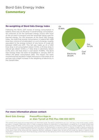 Bord Gáis Energy Index
Commentary
bordgaisenergy.ie	 March 2015
The contents of this report are provided solely as an information guide. The report is presented to you “as is” and may or may not be correct, current,
accurate or complete. While every effort is made in preparing material for publication no responsibility is accepted by or on behalf of Bord Gáis
Energy Limited, the SEMO, ICE Futures Europe, the Sustainable Energy Authority of Ireland or Spectron Group Limited (together, the “Parties”) for
any errors, omissions or misleading statements within this report. No representation or warranty, express or implied, is made or liability accepted by
any of the Parties or any of their respective directors, employees or agents in relation to the accuracy or completeness of the information contained
in this report. Each of the Parties and their respective directors, employees or agents does not and will not accept any liability in relation to the
information contained in this report. Bord Gáis Energy Limited reserves the right at any time to revise, amend, alter or delete the information provided
in this report.
For more information please contact:
Bord Gáis Energy	 Pressoffice@bge.ie
				 or Alan Tyrrell at PSG Plus 086 850 8673
Re-weighting of Bord Gáis Energy Index
Following the SEAI’s 2011 review of energy consumption in
Ireland, there was a 6.4% drop in overall energy consumption.
Oil continues to be the dominant energy source with most
of the oil used in transport and the remainder being used for
thermal energy. For the purposes of the Bord Gáis Energy
Index, the total final energy consumption in Ireland fell 1,089
ktoe (toe: a tonne of oil equivalent is a unit of energy, roughly
equivalent to the energy content of one tonne of crude oil)
between 2009 and 2011. This fall was made up of a 1,022
ktoe drop in oil consumption (down 13.5%), a 20 ktoe drop in
natural gas (down 12.6%), a 7 ktoe drop in electricity (down
0.3%) and a 40 ktoe drop in coal (down 10.98%). The Bord
Gáis Energy Index has been re-weighted in January 2013 to
reflect the latest consumption data. The impact has been
minimal and has resulted in slight reductions in the share of oil
and gas and a slight increase in the weighting of electricity in
the overall Index.
Oil
61.96%
Gas
14.72%
Coal
3.1%Electricity
20.22%
 