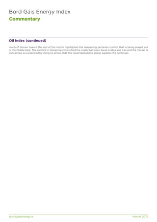 Bord Gáis Energy Index
Commentary
bordgaisenergy.ie	 March 2015
Oil Index (continued)
much of Yemen toward the end of the month highlighted the deepening sectarian conflict that is being played out
in the Middle East. The conflict in Yemen has intensified the rivalry between Saudi Arabia and Iran and the market is
concerned, as evidenced by rising oil prices, that this could destabilise global supplies if it continues.
 