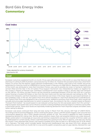 Bord Gáis Energy Index
Commentary
bordgaisenergy.ie	 March 2015
Coal Index
European coal prices weakened month-on-month. Prices were affected early in the month on news that Glencore was
planning on cutting its 2015 Australian coal production by 15 million mt. However this proved to have only a short-term
impact on prices and the bearish supply-demand fundamentals in the Atlantic took hold of the market and prices
eased back to close the month at US$58.85/mt having closed in February at US$61.80/mt. Weakness toward the end
of the month was attributed to news that Colombia’s Fenoco was said to possibly be closer to having its night-time
rail ban lifted and the hike in the UK Carbon Price Support mechanism was interpreted by traders as negative for
the country’s imports of thermal coal. Colombia’s Constitutional court issued a ruling in January that coal transport
on the 226-km, 42 million mt/year Fenoco rail line should be suspended between 10:30 pm and 4:30 am in sectors
where housing is located 100 meters or less from the train tracks and this ban had reduced coal railings by 25%. The
Fenoco line transports coal from Colombia’s main thermal coal mines in the Cesar region to coal export terminals on
the Caribbean coast. In the UK, the Carbon Floor Price almost doubled on 1 April from £9.54/tonne to £18.08/tonne.
The Carbon Floor Price was designed to set a minimum price, related to emissions from fossil fuels, which would rise
annually and encourage manufacturers to switch to greener fuels. According to Yan Qin, a market analyst at Reuters
Thomson Point Carbon “we would expect to see reduced running hours for UK coal power plants from this summer”.
High European stock levels had a price influence and this is being amplified as Europe begins to embrace spring after
a mild winter period. These stock levels are reportedly hindering demand for fresh imported cargoes and sellers were
rather opting to destock.
European coal prices continued their long and slow slump in March from the January 2011 high of US$131.40/mt.
According to the Economist Magazine, China is stoking the gloom. China is still the world’s biggest coal consumer but
consumption dipped by 1.6% in 2014, despite economic growth of 7.3%. The country’s appetite for steel is peaking,
dampening demand for coking coal. Worries about pollution means that coal powered stations are under pressure.
Water conservation is increasingly an issue and coal mining is expected to account for a quarter of China’s water use
by 2020 based on current trends. China’s coal-fired plants are running at only 35% of capacity, a 35-year low. During
the month it was reported that China’s coal imports tumbled 33.1% year-on-year to a 46-month low of 15.26 million
mt in February. The total, which includes lignite, thermal and metallurgical coal, was down 9.1% from January and
marked the second month-on-month fall in a row and the eighth consecutive year-on-year decline. Demand for coal
50
100
150
200
Jan-15Jul-14Jan-14Jul-13Jan-13Jul-12Jan-12Jul-11Jan-11Jul-10Jan-10Jul-09Jan-09
Coal
1 Mth
3 Mth
12 Mth-3%
-1%
-1%
*Index adjusted for currency movements.
Data Source: ICE
(Continued overleaf)
 