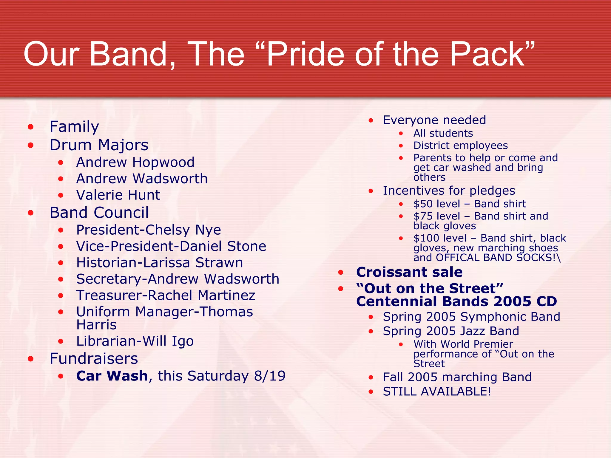 Our Band, The “Pride of the Pack” Family Drum Majors Andrew Hopwood Andrew Wadsworth Valerie Hunt Band Council President-Chelsy Nye Vice-President-Daniel Stone Historian-Larissa Strawn Secretary-Andrew Wadsworth Treasurer-Rachel Martinez Uniform Manager-Thomas Harris Librarian-Will Igo Fundraisers Car Wash , this Saturday 8/19 Everyone needed All students District employees Parents to help or come and get car washed and bring others Incentives for pledges $50 level – Band shirt $75 level – Band shirt and black gloves $100 level – Band shirt, black gloves, new marching shoes and OFFICAL BAND SOCKS!\ Croissant sale “ Out on the Street” Centennial Bands 2005 CD Spring 2005 Symphonic Band Spring 2005 Jazz Band With World Premier performance of “Out on the Street Fall 2005 marching Band STILL AVAILABLE! 