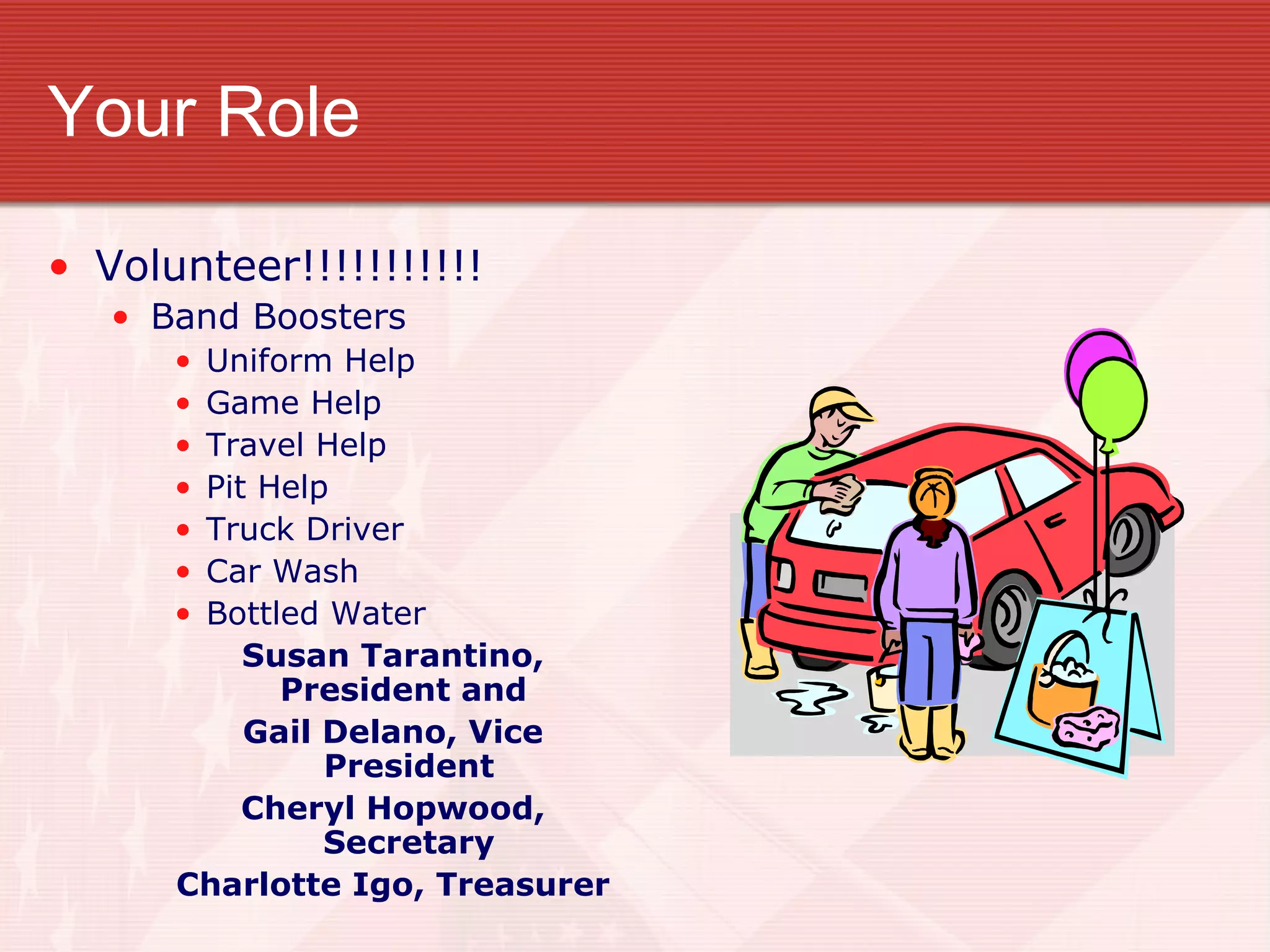 Your Role Volunteer!!!!!!!!!!! Band Boosters Uniform Help Game Help Travel Help Pit Help Truck Driver Car Wash Bottled Water Susan Tarantino, President and  Gail Delano, Vice President Cheryl Hopwood, Secretary Charlotte Igo, Treasurer 