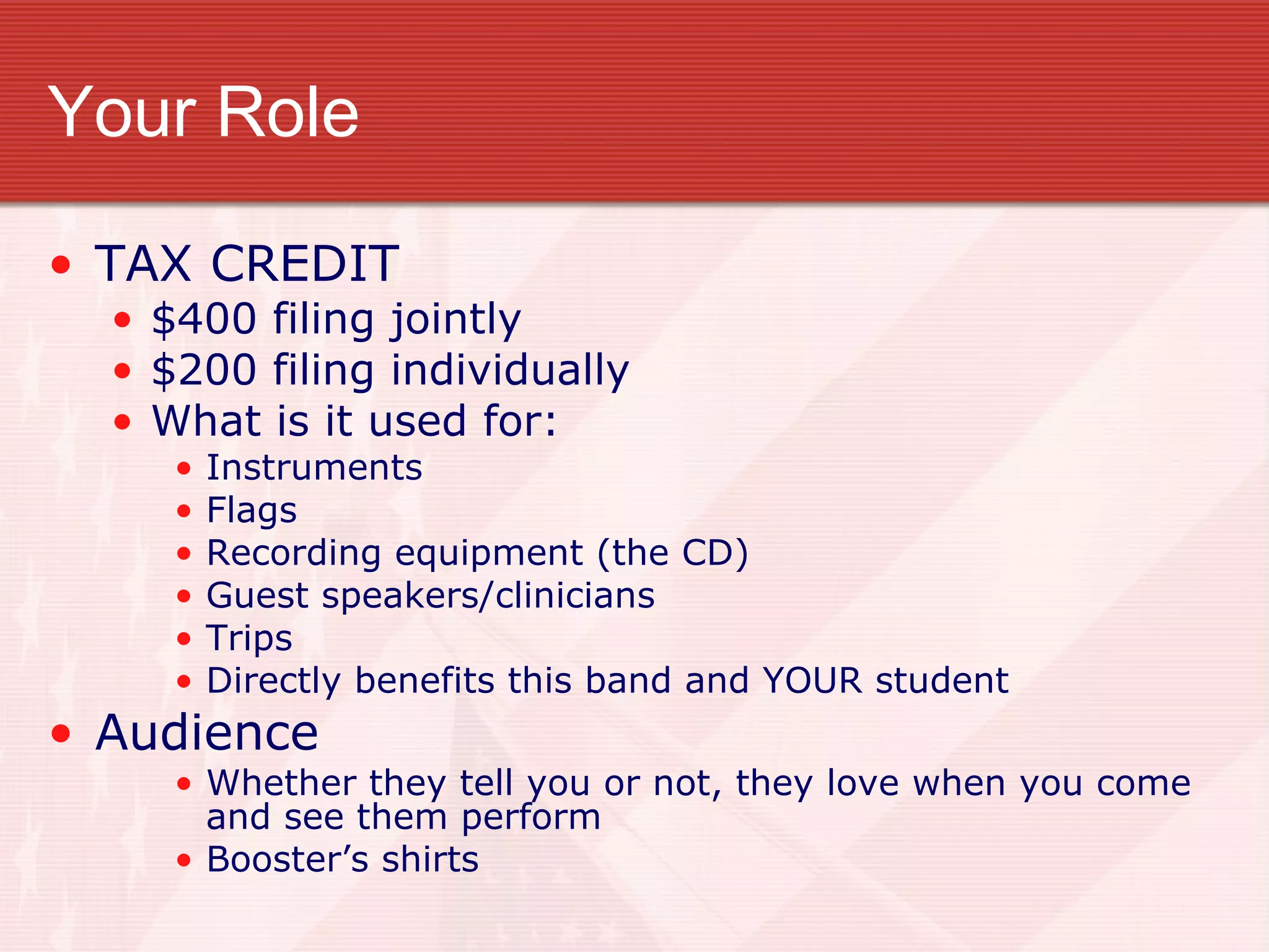 Your Role TAX CREDIT $400 filing jointly $200 filing individually What is it used for: Instruments Flags Recording equipment (the CD) Guest speakers/clinicians Trips Directly benefits this band and YOUR student Audience Whether they tell you or not, they love when you come and see them perform Booster’s shirts 