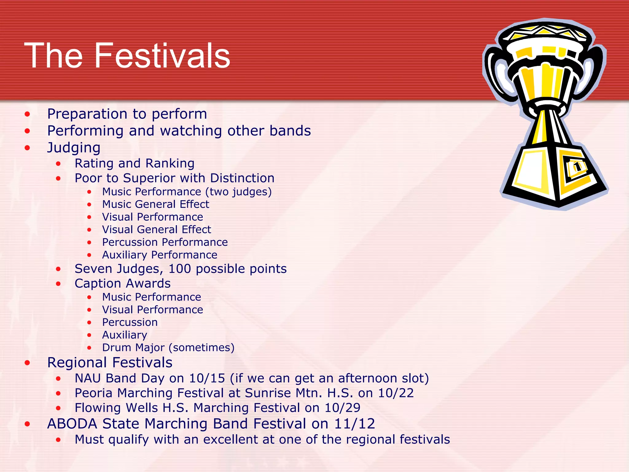 The Festivals Preparation to perform Performing and watching other bands Judging Rating and Ranking Poor to Superior with Distinction Music Performance (two judges) Music General Effect Visual Performance Visual General Effect Percussion Performance Auxiliary Performance Seven Judges, 100 possible points Caption Awards Music Performance Visual Performance Percussion Auxiliary Drum Major (sometimes) Regional Festivals NAU Band Day on 10/15 (if we can get an afternoon slot) Peoria Marching Festival at Sunrise Mtn. H.S. on 10/22 Flowing Wells H.S. Marching Festival on 10/29 ABODA State Marching Band Festival on 11/12 Must qualify with an excellent at one of the regional festivals 