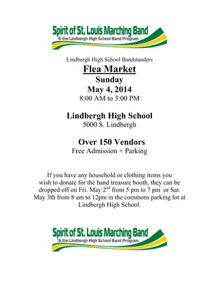 Lindbergh High School Bandstanders
Flea Market
Sunday
May 4, 2014
8:00 AM to 3:00 PM
Lindbergh High School
5000 S. Lindbergh
Over 150 Vendors
Free Admission + Parking
If you have any household or clothing items you
wish to donate for the band treasure booth, they can be
dropped off on Fri. May 2nd
from 5 pm to 7 pm or Sat.
May 3th from 8 am to 12pm in the commons parking lot at
Lindbergh High School.
 