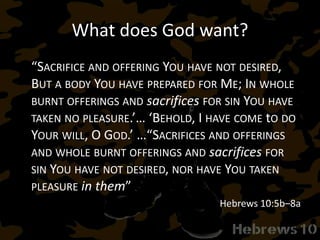 What does God want?
“SACRIFICE AND OFFERING YOU HAVE NOT DESIRED,
BUT A BODY YOU HAVE PREPARED FOR ME; IN WHOLE
BURNT OFFERINGS AND sacrifices FOR SIN YOU HAVE
TAKEN NO PLEASURE.’… ‘BEHOLD, I HAVE COME tO DO
YOUR WILL, O GOD.’ …“SACRIFICES AND OFFERINGS
AND WHOLE BURNT OFFERINGS AND sacrifices FOR
SIN YOU HAVE NOT DESIRED, NOR HAVE YOU TAKEN
PLEASURE in them”
Hebrews 10:5b–8a
 