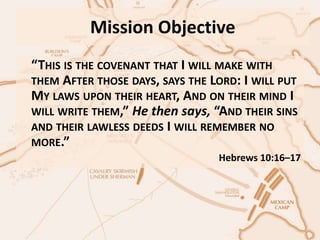 Mission Objective
“THIS IS THE COVENANT THAT I WILL MAKE WITH
THEM AFTER THOSE DAYS, SAYS THE LORD: I WILL PUT
MY LAWS UPON THEIR HEART, AND ON THEIR MIND I
WILL WRITE THEM,” He then says, “AND THEIR SINS
AND THEIR LAWLESS DEEDS I WILL REMEMBER NO
MORE.”
Hebrews 10:16–17
 