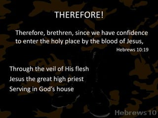 THEREFORE!
Therefore, brethren, since we have confidence
to enter the holy place by the blood of Jesus,
Hebrews 10:19
Through the veil of His flesh
Jesus the great high priest
Serving in God’s house
 