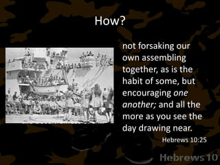 How?
Hebrews 3:13 (NASB95)
13 But encourage one
another day after day,
as long as it is still called
“Today,” so that none of
you will be hardened by
the deceitfulness of sin.
not forsaking our
own assembling
together, as is the
habit of some, but
encouraging one
another; and all the
more as you see the
day drawing near.
Hebrews 10:25
 