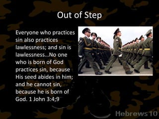 Out of Step
Everyone who practices
sin also practices
lawlessness; and sin is
lawlessness…No one
who is born of God
practices sin, because
His seed abides in him;
and he cannot sin,
because he is born of
God. 1 John 3:4;9
 