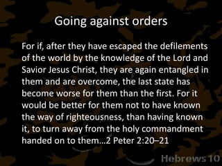 Going against orders
For if, after they have escaped the defilements
of the world by the knowledge of the Lord and
Savior Jesus Christ, they are again entangled in
them and are overcome, the last state has
become worse for them than the first. For it
would be better for them not to have known
the way of righteousness, than having known
it, to turn away from the holy commandment
handed on to them…2 Peter 2:20–21
 