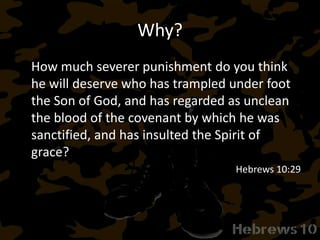 Why?
How much severer punishment do you think
he will deserve who has trampled under foot
the Son of God, and has regarded as unclean
the blood of the covenant by which he was
sanctified, and has insulted the Spirit of
grace?
Hebrews 10:29
 