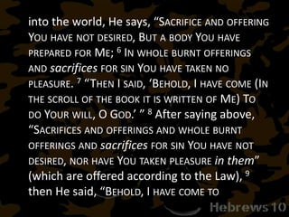 into the world, He says, “SACRIFICE AND OFFERING
YOU HAVE NOT DESIRED, BUT A BODY YOU HAVE
PREPARED FOR ME; 6 IN WHOLE BURNT OFFERINGS
AND sacrifices FOR SIN YOU HAVE TAKEN NO
PLEASURE. 7 “THEN I SAID, ‘BEHOLD, I HAVE COME (IN
THE SCROLL OF THE BOOK IT IS WRITTEN OF ME) TO
DO YOUR WILL, O GOD.’ ” 8 After saying above,
“SACRIFICES AND OFFERINGS AND WHOLE BURNT
OFFERINGS AND sacrifices FOR SIN YOU HAVE NOT
DESIRED, NOR HAVE YOU TAKEN PLEASURE in them”
(which are offered according to the Law), 9
then He said, “BEHOLD, I HAVE COME TO
 