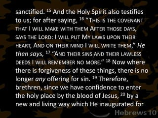sanctified. 15 And the Holy Spirit also testifies
to us; for after saying, 16 “THIS IS THE COVENANT
THAT I WILL MAKE WITH THEM AFTER THOSE DAYS,
SAYS THE LORD: I WILL PUT MY LAWS UPON THEIR
HEART, AND ON THEIR MIND I WILL WRITE THEM,” He
then says, 17 “AND THEIR SINS AND THEIR LAWLESS
DEEDS I WILL REMEMBER NO MORE.” 18 Now where
there is forgiveness of these things, there is no
longer any offering for sin. 19 Therefore,
brethren, since we have confidence to enter
the holy place by the blood of Jesus, 20 by a
new and living way which He inaugurated for
 
