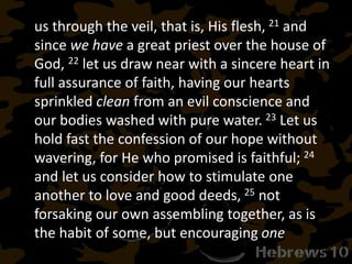 us through the veil, that is, His flesh, 21 and
since we have a great priest over the house of
God, 22 let us draw near with a sincere heart in
full assurance of faith, having our hearts
sprinkled clean from an evil conscience and
our bodies washed with pure water. 23 Let us
hold fast the confession of our hope without
wavering, for He who promised is faithful; 24
and let us consider how to stimulate one
another to love and good deeds, 25 not
forsaking our own assembling together, as is
the habit of some, but encouraging one
 