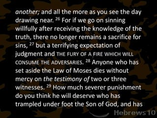 another; and all the more as you see the day
drawing near. 26 For if we go on sinning
willfully after receiving the knowledge of the
truth, there no longer remains a sacrifice for
sins, 27 but a terrifying expectation of
judgment and THE FURY OF A FIRE WHICH WILL
CONSUME THE ADVERSARIES. 28 Anyone who has
set aside the Law of Moses dies without
mercy on the testimony of two or three
witnesses. 29 How much severer punishment
do you think he will deserve who has
trampled under foot the Son of God, and has
 
