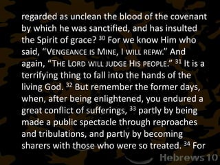regarded as unclean the blood of the covenant
by which he was sanctified, and has insulted
the Spirit of grace? 30 For we know Him who
said, “VENGEANCE IS MINE, I WILL REPAY.” And
again, “THE LORD WILL JUDGE HIS PEOPLE.” 31 It is a
terrifying thing to fall into the hands of the
living God. 32 But remember the former days,
when, after being enlightened, you endured a
great conflict of sufferings, 33 partly by being
made a public spectacle through reproaches
and tribulations, and partly by becoming
sharers with those who were so treated. 34 For
 