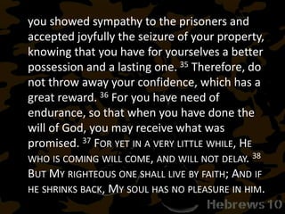 you showed sympathy to the prisoners and
accepted joyfully the seizure of your property,
knowing that you have for yourselves a better
possession and a lasting one. 35 Therefore, do
not throw away your confidence, which has a
great reward. 36 For you have need of
endurance, so that when you have done the
will of God, you may receive what was
promised. 37 FOR YET IN A VERY LITTLE WHILE, HE
WHO IS COMING WILL COME, AND WILL NOT DELAY. 38
BUT MY RIGHTEOUS ONE SHALL LIVE BY FAITH; AND IF
HE SHRINKS BACK, MY SOUL HAS NO PLEASURE IN HIM.
 