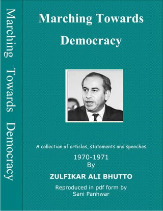 Marching Towards Democracy Copyright © www.bhutto.org 1
POLITICS OF THE PEOPL
MarchingTowardsDemocracy
Marching Towards
Democracy
A collection of articles, statements and speeches
1970-1971
By
ZULFIKAR ALI BHUTTO
Reproduced in pdf form by
Sani Panhwar
 
