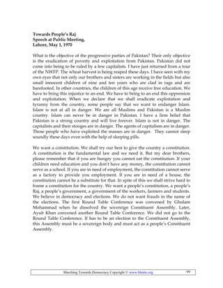 Marching Towards Democracy Copyright © www.bhutto.org 99
Towards People’s Raj
Speech at Public Meeting,
Lahore, May 1, 1970
What is the objective of the progressive parties of Pakistan? Their only objective
is the eradication of poverty and exploitation from Pakistan. Pakistan did not
come into being to be ruled by a few capitalists. I have just returned from a tour
of the NWFP. The wheat harvest is being reaped these days. I have seen with my
own eyes that not only our brothers and sisters are working in the fields but also
small innocent children of nine and ten years who are clad in rags and are
barefooted. In other countries, the children of this age receive free education. We
have to bring this injustice to an end. We have to bring to an end this oppression
and exploitation. When we declare that we shall eradicate exploitation and
tyranny from the country, some people say that we want to endanger Islam.
Islam is not at all in danger. We are all Muslims and Pakistan is a Muslim
country. Islam can never be in danger in Pakistan. I have a firm belief that
Pakistan is a strong country and will live forever. Islam is not in danger. The
capitalists and their stooges are in danger. The agents of capitalism are in danger.
Those people who have exploited the masses are in danger. They cannot sleep
soundly these days even with the help of sleeping pills.
We want a constitution. We shall try our best to give the country a constitution.
A constitution is the fundamental law and we need it. But my dear brothers,
please remember that if you are hungry you cannot eat the constitution. If your
children need education and you don’t have any money, the constitution cannot
serve as a school. If you are in need of employment, the constitution cannot serve
as a factory to provide you employment. If you are in need of a house, the
constitution cannot be a substitute for that. In spite of this we shall strive hard to
frame a constitution for the country. We want a people’s constitution, a people’s
Raj, a people’s government, a government of the workers, farmers and students.
We believe in democracy and elections. We do not want frauds in the name of
the elections. The first Round Table Conference was convened by Ghulam
Mohammad when he dissolved the sovereign Constituent Assembly. Later,
Ayub Khan convened another Round Table Conference. We did not go to the
Round Table Conference. If has to be an election to the Constituent Assembly,
this Assembly must be a sovereign body and must act as a people’s Constituent
Assembly.
 