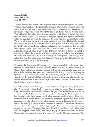 Marching Towards Democracy Copyright © www.bhutto.org 100
Issues at Stake
Speech at Taxila,
May 24, 1970
Taxila is famous and historic. The museum here is known throughout the world.
You have many relics of the past in the museum. They can be seen any time, but
the political relics in our country come out of their museums after every four or
five years. They come to you only at the time of elections. We are not like them.
You will recall that when there was no question of elections, it was at that time
that we came to you. We launched a struggle against the Ayub dictatorship
when the question of votes did not arise. We were with you during that period.
We were with you during the struggle against Ayub Khan. He had threatened
that he would not allow the formation of this party, but this party came into
being. He was power-drunk and dead set against the formation of this party. It
was against great odds that this party was formed. It was no ordinary
achievement. Ayub Khan tried his best to thwart our efforts. When we called a
meeting at Lahore the house in which the meeting was to be held was set on fire.
We were not allowed to hold our meetings at other places. Air passage was
refused to our delegates from East Pakistan. These were the difficulties in the
face of which this party came into being.
Even after the formation of the party every effort was made to curb its activities.
Section 144 became the order of the day. When we held a public meeting in
Qasim Bagh in Multan, goondas armed with swords and pistols were sent to
disrupt the meeting. We were also interrupted by the goondas on our way to
Qadirpur. They tried to prevent us from preceding any further, our motor car
was stoned. In spite of all these difficulties we did not shut ourselves up in our
homes. We launched a public campaign at the risk of our lives. At that time, the
elections were nowhere in sight.
Now the elections are drawing near and public meetings are being held every
day. A variety of political leaders have appeared on the scene. They are making
lofty promises but you have tried them in the past. They ruled the country for 10
years before Ayub Khan came into power. Later, during the Ayub regime they
hid themselves in their homes. Ayub Khan was not afraid of them. They only
opposed him in name. Instead of launching a struggle against him they made
occasional speeches, but speeches alone cannot topple a dictatorship. Our party
served the country at the time when it was most essential. You will recall that we
did not have the support of the big people. Even now we are not being
supported by them. The capitalists were all with Ayub Khan. Ayub Khan also
had the support of the army, the police, the government servants, the Basic
Democrats, the assemblies, and the moneyed people. He was in power. The
 