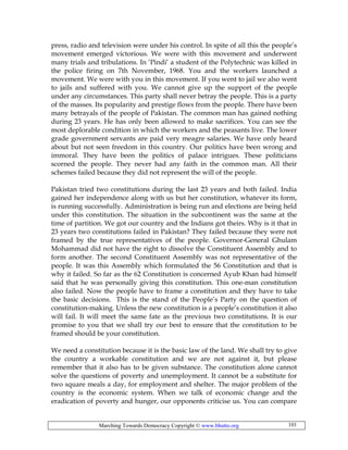 Marching Towards Democracy Copyright © www.bhutto.org 101
press, radio and television were under his control. In spite of all this the people’s
movement emerged victorious. We were with this movement and underwent
many trials and tribulations. In ‘Pindi’ a student of the Polytechnic was killed in
the police firing on 7th November, 1968. You and the workers launched a
movement. We were with you in this movement. If you went to jail we also went
to jails and suffered with you. We cannot give up the support of the people
under any circumstances. This party shall never betray the people. This is a party
of the masses. Its popularity and prestige flows from the people. There have been
many betrayals of the people of Pakistan. The common man has gained nothing
during 23 years. He has only been allowed to make sacrifices. You can see the
most deplorable condition in which the workers and the peasants live. The lower
grade government servants are paid very meagre salaries. We have only heard
about but not seen freedom in this country. Our politics have been wrong and
immoral. They have been the politics of palace intrigues. These politicians
scorned the people. They never had any faith in the common man. All their
schemes failed because they did not represent the will of the people.
Pakistan tried two constitutions during the last 23 years and both failed. India
gained her independence along with us but her constitution, whatever its form,
is running successfully. Administration is being run and elections are being held
under this constitution. The situation in the subcontinent was the same at the
time of partition. We got our country and the Indians got theirs. Why is it that in
23 years two constitutions failed in Pakistan? They failed because they were not
framed by the true representatives of the people. Governor-General Ghulam
Mohammad did not have the right to dissolve the Constituent Assembly and to
form another. The second Constituent Assembly was not representative of the
people. It was this Assembly which formulated the 56 Constitution and that is
why it failed. So far as the 62 Constitution is concerned Ayub Khan had himself
said that he was personally giving this constitution. This one-man constitution
also failed. Now the people have to frame a constitution and they have to take
the basic decisions. This is the stand of the People’s Party on the question of
constitution-making. Unless the new constitution is a people’s constitution it also
will fail. It will meet the same fate as the previous two constitutions. It is our
promise to you that we shall try our best to ensure that the constitution to be
framed should be your constitution.
We need a constitution because it is the basic law of the land. We shall try to give
the country a workable constitution and we are not against it, but please
remember that it also has to be given substance. The constitution alone cannot
solve the questions of poverty and unemployment. It cannot be a substitute for
two square meals a day, for employment and shelter. The major problem of the
country is the economic system. When we talk of economic change and the
eradication of poverty and hunger, our opponents criticise us. You can compare
 